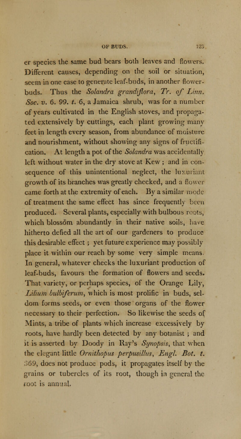 Ol- BUDS. 125 er species the same bud bears both leaves and flowers. Different causes, depending on the soil or situation, seem in one case to generate leaf-buds, in another flower- buds. Thus the Solandra grandijlora, Tr. of Linn. Soc. v. 6. 99. t. 6, a Jamaica shrub, was for a number of years cultivated in the English stoves, and propaga- ted extensively by cuttings, each plant growing many feet in length every season, from abundance of moisture and nourishment, without showing any signs of fructifi- cation. At length a pot of the Solandra was accidentally left without water in the dry stove at Kevv ; and in con- sequence of this unintentional neglect, the luxuriant growth of its branches was greatly checked, and a flower came forth at the extremity of each. By a similar mode of treatment the same effect has since frequently been produced. Several plants, especially with bulbous roots, which blossom abundantly in their native soils, have hitherto defied all the art of our gardeners to produce this desirable effect ; yet future experience may possibly place it within our reach by some very simple means. In general, whatever checks the luxuriant production of leaf-buds, favours the formation of flowers and seeds. That variety, or perhaps species, of the Orange Lily, Lilium bulbifcmm, which is most prolific in buds, sel- dom forms seeds, or even those organs of the flower necessary to their perfection. So likewise the seeds of Mints, a tribe of plants which increase excessively by roots, have hardly been detected by any botanist ; and it is asserted by Doody in Ray's Synopsis, that when the elegant little Ornithopus perpusillus, Engl. Bot. t. :>69, does not produce pods, it propagates itself by the grains or tubercles of its root, though in general the root is annual.