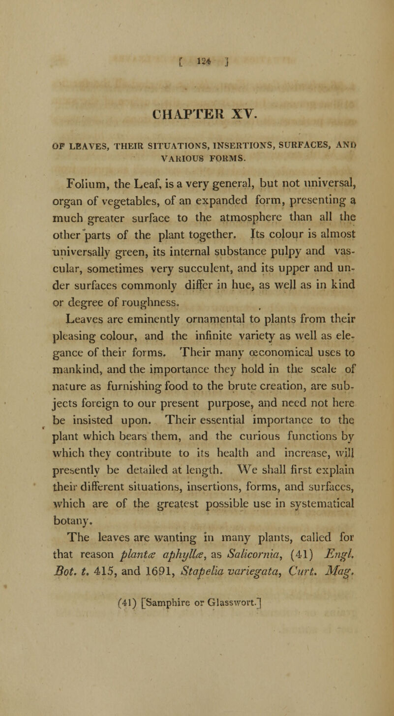 [ 12* J CHAPTER XV. OF LEAVES, THEIR SITUATIONS, INSERTIONS, SURFACES, AND VARIOUS FORMS. Folium, the Leaf, is a very general, but not universal, organ of vegetables, of an expanded form, presenting a much greater surface to the atmosphere than all the other parts of the plant together. Its colour is almost universally green, its internal substance pulpy and vas- cular, sometimes very succulent, and its upper and un- der surfaces commonly differ in hue, as well as in kind or degree of roughness. Leaves are eminently ornamental to plants from their pleasing colour, and the infinite variety as well as ele- gance of their forms. Their many (economical uses to mankind, and the importance they hold in the scale of nature as furnishing food to the brute creation, are sub- jects foreign to our present purpose, and need not here be insisted upon. Their essential importance to the plant which bears them, and the curious functions by which they contribute to its health and increase, will presently be detailed at length. We shall first explain their different situations, insertions, forms, and surfaces, which are of the greatest possible use in systematical botany. The leaves are wanting in many plants, called for that reason plants aphylla, as Salicomia, (41) Engl. Bot. t. 415, and 1691, Stapelia variegata, Curt. Mag. (41) [Samphire or Glasswort.]