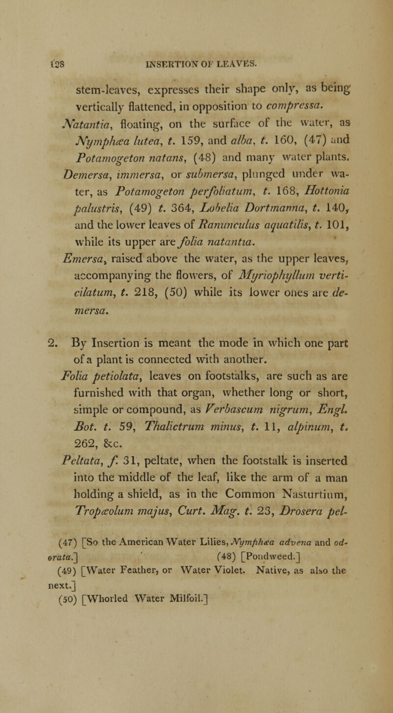 stem-leaves, expresses their shape only, as being vertically flattened, in opposition to comprcssa. Natantia, floating, on the surface of the water, as Nymphaea lutea, t. 159, and alba, t. 160, (47) and Potamogeton natans, (48) and many water plants. Demersa, immersa, or submersa, plunged under wa- ter, as Potamogeton perfoliatum, t. 168, Hottonia palustris, (49) t. 364, Lobelia Dort manna, t. 140, and the lower leaves of Ranunculus aquatilis, t. 101, while its upper are folia natantia. Emersay raised above the water, as the upper leaves, accompanying the flowers, of Myriophyllum verti- cilatum, t. 218, (50) while its lower ones are de- mersa. 2. By Insertion is meant the mode in which one part of a plant is connected with another. Folia petiolata, leaves on footstalks, are such as are furnished with that organ, whether long or short, simple or compound, as Verbascum nigrum, Engl. Bot. t. 59, Thalictrum minus, t. 11, alpinum, t. 262, &c. Peltata, f. 31, peltate, when the footstalk is inserted into the middle of the leaf, like the arm of a man holding a shield, as in the Common Nasturtium, Tropceolum ?najus, Curt. Mag. t. 23, Drosera pel- (47) [So the American Water Lilies, JVy?nfih<ea advena and od- orata.~] (48) [Pondweed.] (49) [Water Feather, or Water Violet. Native, as also the next.] (50) [Whorled Water Milfoil.]