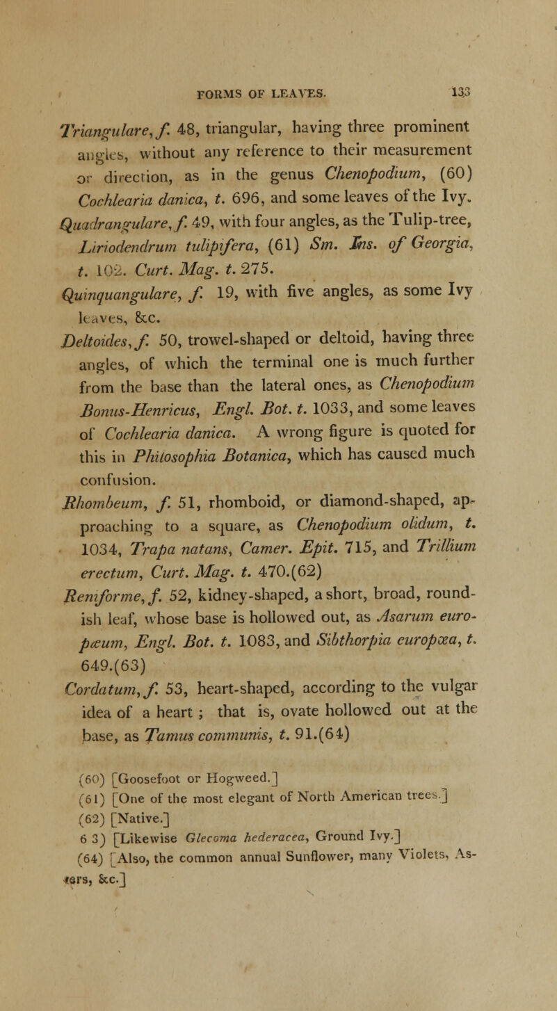 Triangulares f. 48, triangular, having three prominent aiio-ics, without any reference to their measurement or direction, as in the genus Chenopodium, (60) Cochlearia danica, t. 696, and some leaves of the Ivy. Quadrangukre,/. 49, with four angles, as the Tulip-tree, Liriodendrum tuUpifera, (61) Sm. Jhs. of Georgia, t. L02. Curt. Mag. t. 275. Quinquangulare, f. 19, with five angles, as some Ivy leaves, &c. Deltoides,/. 50, trowel-shaped or deltoid, having three angles, of which the terminal one is much further from the base than the lateral ones, as Chenopodium Bonus-Henricus, Engl. Bot. t. 1033, and some leaves of Cochlearia danica. A wrong figure is quoted for this in Philosophia Botanica, which has caused much confusion. Rhombeum, f. 51, rhomboid, or diamond-shaped, ap- proaching to a square, as Chenopodium olidum, t. 1034, Trapa natans, Camer. Epit. 715, and Trillium erectum, Curt. Mag. t. 470.(62) Remforme,/. 52, kidney-shaped, a short, broad, round- ish leaf, whose base is hollowed out, as Asarum euro- pawn, Engl. Bot. t. 1083, and Sibthorpia europxa, t. 649.(63) Cordatum,/. 53, heart-shaped, according to the vulgar idea of a heart; that is, ovate hollowed out at the base, as Tamus communis, t. 91.(64) (60) [Goosefoot or Hogweed.] (61) [One of the most elegant of North American trees.] (62) [Native.] 6 3) [Likewise Glecoma hederacea, Ground Ivy.] (64) [Also, the common annual Sunflower, many Violets, As- ters, &c]