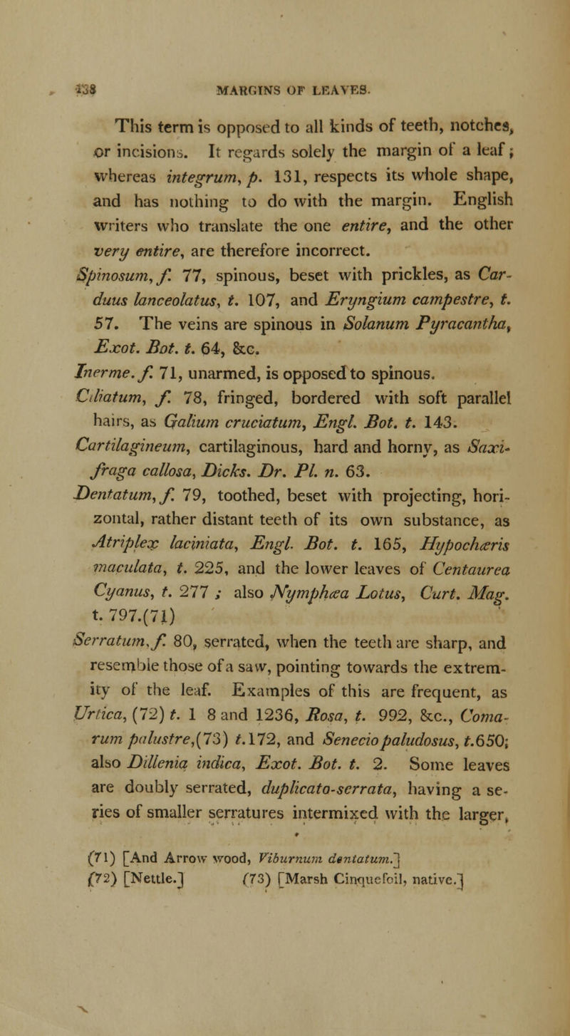 Io8 MARGINS OF LEAVES. This term is opposed to all kinds of teeth, notches, or incisions. It regards solely the margin of a leaf >, whereas integrum, p. 131, respects its whole shape, and has nothing to do with the margin. English writers who translate the one entire, and the other very entire, are therefore incorrect. Spinosum,/. 77, spinous, beset with prickles, as Car- duus lanceolatus, t. 107, and Eryngium campestre, t. 57. The veins are spinous in Solanum Pyracantha% Exot. Bot. t. 64, &c. Inerme.f. 71, unarmed, is opposed to spinous. dliatum, f. 78, fringed, bordered with soft parallel hairs, as Qalium cruciatum, Engl. Bot. t. 143. Cartilagineum, cartilaginous, hard and horny, as Saxu fraga callosa, Dicks. Dr. PI. n. 63. Dentatum, f. 79, toothed, beset with projecting, hori- zontal, rather distant teeth of its own substance, as Atriplex laciniata, Engl. Bot. t. 165, Hypochxris maculata, t. 225, and the lower leaves of Centaurea Cyanus, t. 277 ,• also Nymphcea Lotus, Curt. Mag. t. 797.(71) Serratum.f. 80, serrated, when the teeth are sharp, and resemble those of a saw, pointing towards the extrem- ity of the leaf. Examples of this are frequent, as Urtica, (72) M8 and 1236, Rosa, t. 992, &c, Coma- rum pa lustre,{7 3) t.\72, and Seneciopaludosus, t.65Q-t also Dillenia indica, Exot. Bot. t. 2. Some leaves are doubly serrated, duplicato-scrrata, having a se- ries of smaller serratures intermixed with the larger, ♦ (71) [And Arrow wood, Viburnum dentatum.']