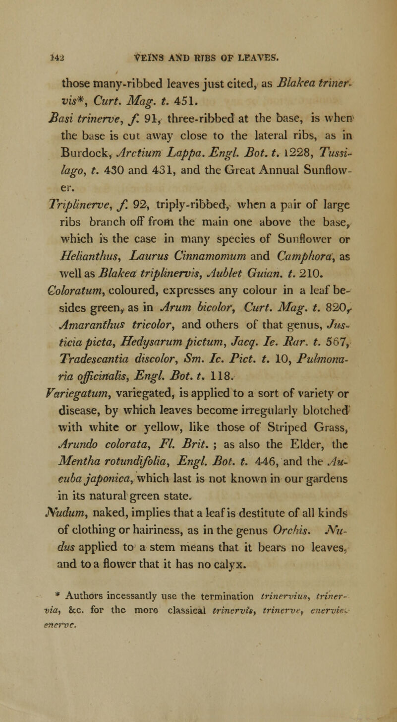 those many-ribbed leaves just cited, as Blakea tr'iner. vis*, Curt. Mag. t. 451. Basi trinerve, f. 91, three-ribbed at the base, is when the base is cut away close to the lateral ribs, as in Burdock, Arctium Lappa. Engl. Bot. t. 1228, Tussi- lago, t. 430 and 431, and the Great Annual Sunflow- er. Triplinerve, f. 92, triply-ribbed, when a pair of large ribs branch off from the main one above the base, which is the case in many species of Sunflower or Helianthus, Laurus Cinnamomum and Camphora, as well as Blakea triplinervis, Aublet Guian. t. 210. Coloratum, coloured, expresses any colour in a leaf be- sides green,, as in Arum bicolor, Curt. Mag. t. 820^ Amaranfhus tricolor, and others of that genus, Jus- ticia picta, Hedysarum pictum, Jacq. le. Bar. t. 567, Tradescantia discolor, Sm. Ic. Pict. t. 10, Pulmonu- ria officinalis, Engl. Bot. t, 118. Variegatwn, variegated, is applied to a sort of variety or disease, by which leaves become irregularly blotched with white or yellow, like those of Striped Grass, Arundo colorata, Fl. Brit. ; as also the Elder, the Mentha rotundifolia, Engl. Bot. t. 446, and the Au- euba japonica, which last is not known in our gardens in its natural green state. Nudum, naked, implies that a leaf is destitute of all kinds of clothing or hairiness, as in the genus Orchis. Nu- dus applied to a stem means that it bears no leaves, and to a flower that it has no calyx. * Authors incessantly use the termination trincrvius, triner- via, &c. for the more classical trinervis, trincrvc, cner-vic- enerve.