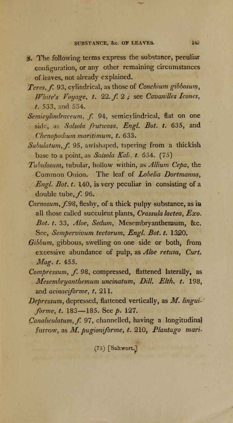 3. The following terms express the substance, peculiar configuration, or any other remaining circumstances of leaves, not already explained. Teres, f. 93, cylindrical, as those of Conchium gibbosum, White's Voyage, t. 22. f. 2 ; see Cavanilles Icones, t. 533, and 534. Semicylindraceum, f. 94, semicylindrical, flat on one side, as Salsola fruticosa, Engl. Bot. t. 635, and Chenopodium maritimum, t. 633. Subulatum,/. 95, avvlshaped, tapering from a thickish base to a point, as Salsola Kali, t. 634. (75) Tuhulosum, tubular, hollow within, as Allium Cepa, the Common Onion. The leaf of Lobelia Dortmanna, Engl. Bot. t. 140, is very peculiar in consisting of a double tube,/! 96. Carnosum,f.98, fleshy, of a thick pulpy substance, as in all those called succulent plants, Crassula lactea, Exo. Bot. t. 33, Aloe, Sedum, Mesembryanthernum, &c. See, Sempervivum teetotum, Engl. Bot. t. 1320. Gibbum, gibbous, swelling on one side or both, from excessive abundance of pulp, as Aloe retusa, Curt, Mag. t. 455. Compressum, f. 98, compressed, flattened laterally, as Mesembryanthernum uncinatum, DHL Elth. t. 198, and acinaciforme, t, 211, Depressum, depressed, flattened vertically, as M. lingui- forme, t. 183—185. See/>. 127. Canaliculatum, f. 97, channelled, having a longitudinal furrow, as M. pugioniforme, t. 210, Plantago man-