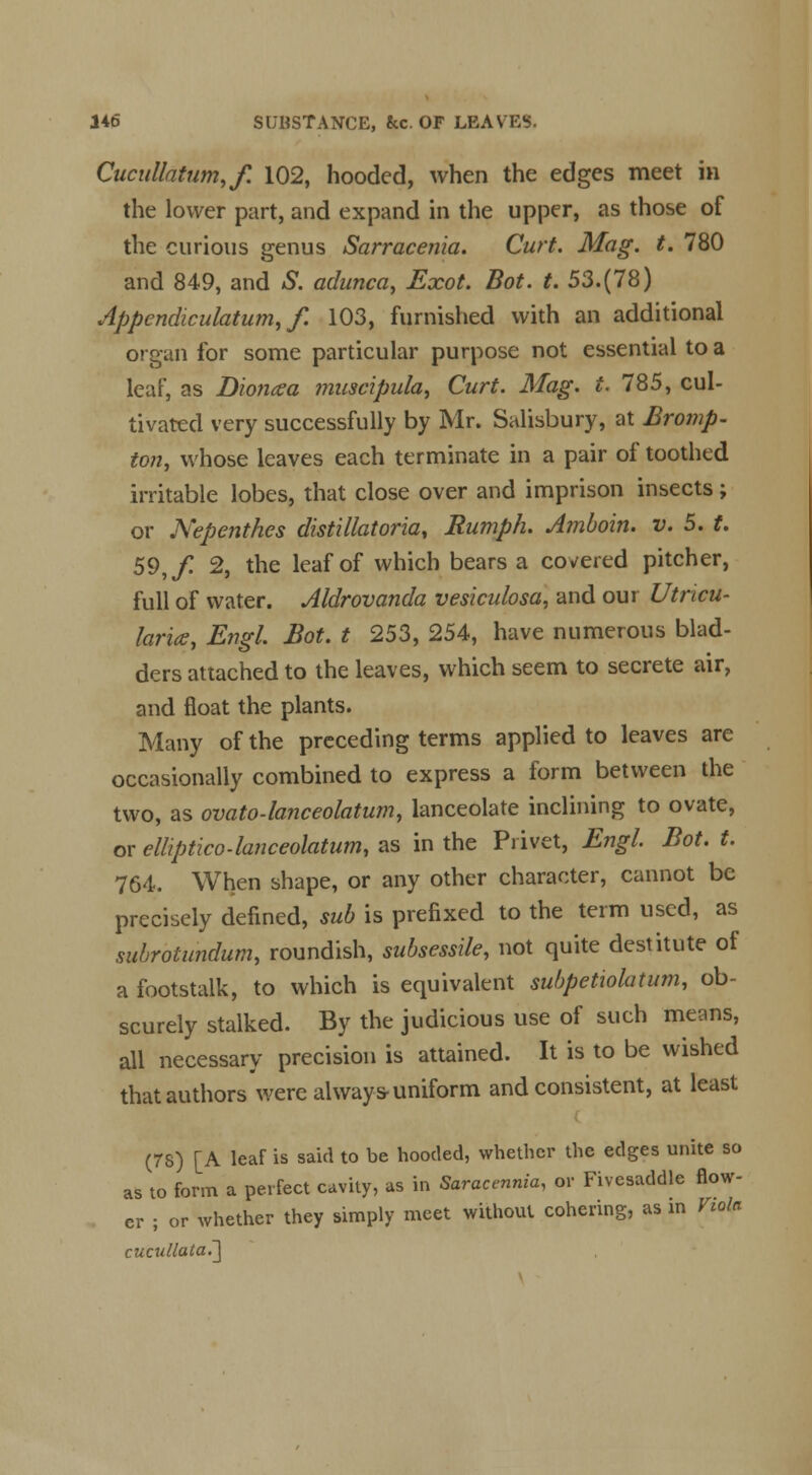 Cucullatum,f. 102, hooded, when the edges meet in the lower part, and expand in the upper, as those of the curious genus Sarracenia. Curt. Mag. t. 780 and 849, and S. adunca, Exot. Bot. t. 53.(78) Appendiculatum, f. 103, furnished with an additional organ for some particular purpose not essential to a leaf, as Dioncea muscipula, Curt. Mag. t. 785, cul- tivated very successfully by Mr. Salisbury, at Bromp- ton, whose leaves each terminate in a pair of toothed irritable lobes, that close over and imprison insects; or Nepenthes distillatoria, Humph. Amboin. v. 5. t. 59,/ 2, the leaf of which bears a covered pitcher, full of water. Aldrovanda vesiculosa, and our Utricu- larice, EmL Bot. t 253, 254, have numerous blad- ders attached to the leaves, which seem to secrete air, and float the plants. Many of the preceding terms applied to leaves are occasionally combined to express a form between the two, as ovato-lanceolatum, lanceolate inclining to ovate, or elliptico-lanceolatum, as in the Privet, Engl. Bot. t. 764. When shape, or any other character, cannot be precisely defined, sub is prefixed to the term used, as subrotundum, roundish, subsessile, not quite destitute of a footstalk, to which is equivalent subpetiolatum, ob- scurely stalked. By the judicious use of such means, all necessary precision is attained. It is to be wished that authors were always-uniform and consistent, at least (7S) [A leaf is said to be hooded, whether the edges unite so as to form a perfect cavity, as in Saracennia, or Fivesaddle flow- er ; or whether they simply meet without cohering, as in Viola cucullata.~\