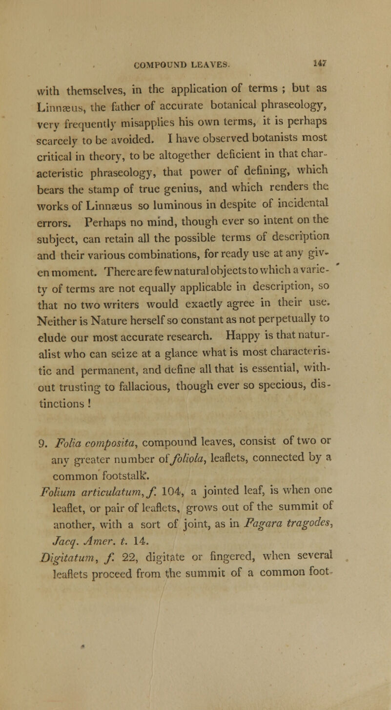 with themselves, in the application of terms ; but as Linnaeus, the father of accurate botanical phraseology, very frequently misapplies his own terms, it is perhaps scarcely to be avoided. I have observed botanists most critical in theory, to be altogether deficient in that char- acteristic phraseology, that power of defining, which bears the stamp of true genius, and which renders the works of Linnaeus so luminous in despite of incidental errors. Perhaps no mind, though ever so intent on the subject, can retain all the possible terms of description and their various combinations, for ready use at any giv- en moment. There are few natural objects to which a varie- ty of terms are not equally applicable in description, so that no two writers would exactly agree in their use. Neither is Nature herself so constant as not perpetually to elude our most accurate research. Happy is that natur- alist who can seize at a glance what is most characteris- tic and permanent, and define all that is essential, with- out trusting to fallacious, though ever so specious, dis- tinctions ! 9. Folia composita, compound leaves, consist of two or any greater number olIfoliola, leaflets, connected by a common footstalk. Folium articulatum.f. 104, a jointed leaf, is when one leaflet, or pair of leaflets, grows out of the summit of another, with a sort of joint, as in Fagara tragodes, Jacq. Amer. t. 14. Digitatum, f. 22, digitate or fingered, when several leaflets proceed from the summit of a common foot