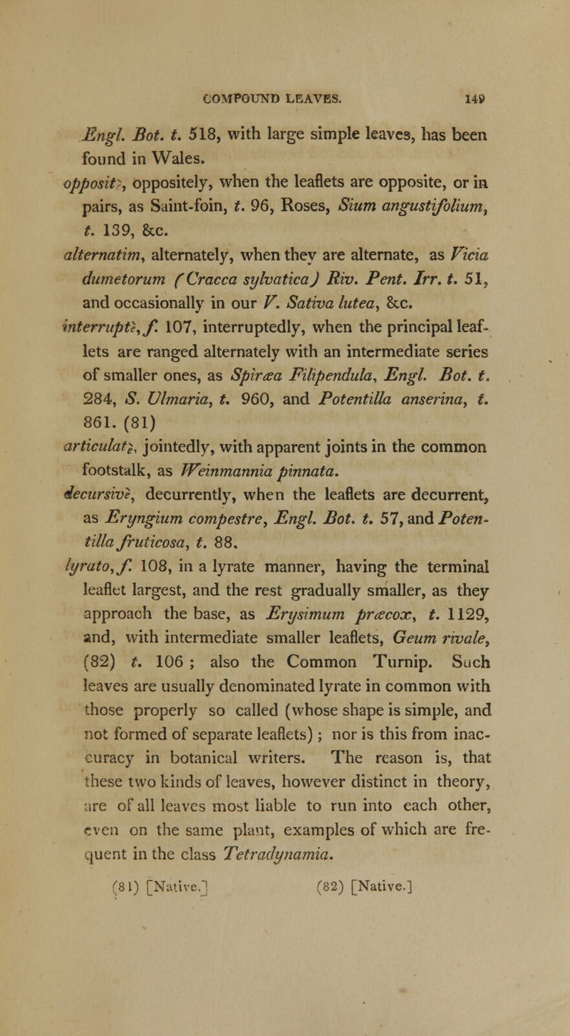 Engl. Bot. t. 518, with large simple leaves, has been found in Wales. opposite Oppositely, when the leaflets are opposite, or in pairs, as Saint-foin, t. 96, Roses, Slum angustifolium, t. 139, &c. alternatim, alternately, when they are alternate, as Vicia dumetorum (Cracca sylvaticaj Riv. Pent. Irr. t. 51, and occasionally in our V. Sativa lutea, &c. interrupt}, f. 107, interruptedly, when the principal leaf- lets are ranged alternately with an intermediate series of smaller ones, as Spiraea Filipendula, Engl. Bot. t. 284, S. Ulmaria, t. 960, and Potentilla anserina, t. 861. (81) articulate jointedly, with apparent joints in the common footstalk, as Weinmannia pinnata. decursive, decurrently, when the leaflets are decurrent, as Eryngium compestre, Engl. Bot. t, 57, and Poten- tilla Jruticosa, t. 88. lyrato,f. 108, in a lyrate manner, having the terminal leaflet largest, and the rest gradually smaller, as they approach the base, as Erysimum prcecox, t. 1129, and, with intermediate smaller leaflets, Geum rivale, (82) t. 106 ; also the Common Turnip. Such leaves are usually denominated lyrate in common with those properly so called (whose shape is simple, and not formed of separate leaflets); nor is this from inac- curacy in botanical writers. The reason is, that these two kinds of leaves, however distinct in theory, are of all leaves most liable to run into each other, even on the same plant, examples of which are fre- quent in the class Tetradynamia. (81) [Native.] (82) [Native.]