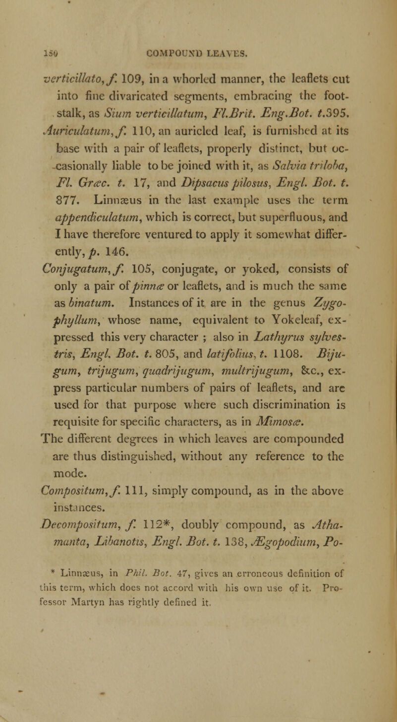 verticillato,/. 109, in a whorled manner, the leaflets cut into fine divaricated segments, embracing the foot- stalk, as Slum verticillatum, Fl.Brit. Eng.Bot. t.395. Auriculatum,f. 110, an auricled leaf, is furnished at its base with a pair of leaflets, properly distinct, but oc- casionally liable to be joined with it, as Salvia triloba, Fl. Grcec. t. 17, and Dipsacus pilosus, Engl. Bot. t. 877. Linnaeus in the last example uses the term appendiculatum, which is correct, but superfluous, and I have therefore ventured to apply it somewhat differ- ently, p. 146. Conjugation, f. 105, conjugate, or yoked, consists of only a pair of pinna or leaflets, and is much the same as binatum. Instances of it are in the genus Zygo- phyllum, whose name, equivalent to Yokeleaf, ex- pressed this very character ; also in Lathyrus sylves- tris, Engl. Bot. t. 805, and latifolius, t. 1108. Biju- gum, trijugum, quadrijugum, multrijugum, &c, ex- press particular numbers of pairs of leaflets, and are used for that purpose where such discrimination is requisite for specific characters, as in Mimosa. The different degrees in which leaves are compounded are thus distinguished, without any reference to the mode. Compositum,/. Ill, simply compound, as in the above instances. Decomposition, f. 112*, doubly compound, as Atha- manta, Lihanotis, Engl. Bot. t. 138, *<Egopodium, Po- * Linnaeus, in Phil. Bot. 47, gives an erroneous definition of this term, which does not accord with his own use of it. Pro- fessor Martyn has rightly defined it.