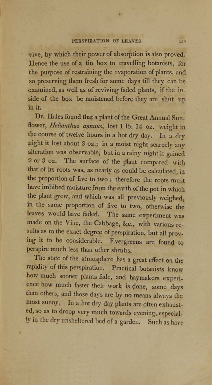 PERSPIRATION OF LEAVES. 15i vive, by which their power of absorption is also proved. Hence the use of a tin box to travelling botanists, for the purpose of restraining the evaporation of plants, and so preserving them fresh for some days till they can be examined, as well as of reviving faded plants, if the in- side of the box be moistened before they are shut up in it. Dr. Hales found that a plant of the Great Annual Sun- flower, Helianthus apnunsi lost 1 lb. 14 oz. weight in the course of twelve hours in a hot dry day. In a dry night it lost about 3 oz.; in a moist night scarcely any alteration was observable, but in a rainy night it gained 2 or 3 oz. The surface of the plant compared with that of its roots was, as nearly as could be calculated, in the proportion of five to two ; therefore the roots must have imbibed moisture from the earth of the pot in which the plant grew, and which was all previously weighed, in the same proportion of five to two, otherwise the leaves would have faded. The same experiment was made on the Vine, the Cabbage, &c, with various re- sults as to the exact degree of perspiration, but all prov- ing it to be considerable. Evergreens are found to perspire much less than other shrubs. The state of the atmosphere has a great effect on the rapidity of this perspiration. Practical botanists know how much sooner plants fade, and haymakers experi- ence how much faster their work is done, some days than others, and those days are by no means always the most sunny. In a hot dry day plants are often exhaust- ed, so as to droop very much towards evening, especial- ly in the dry unsheltered bed of a garden. Such as have