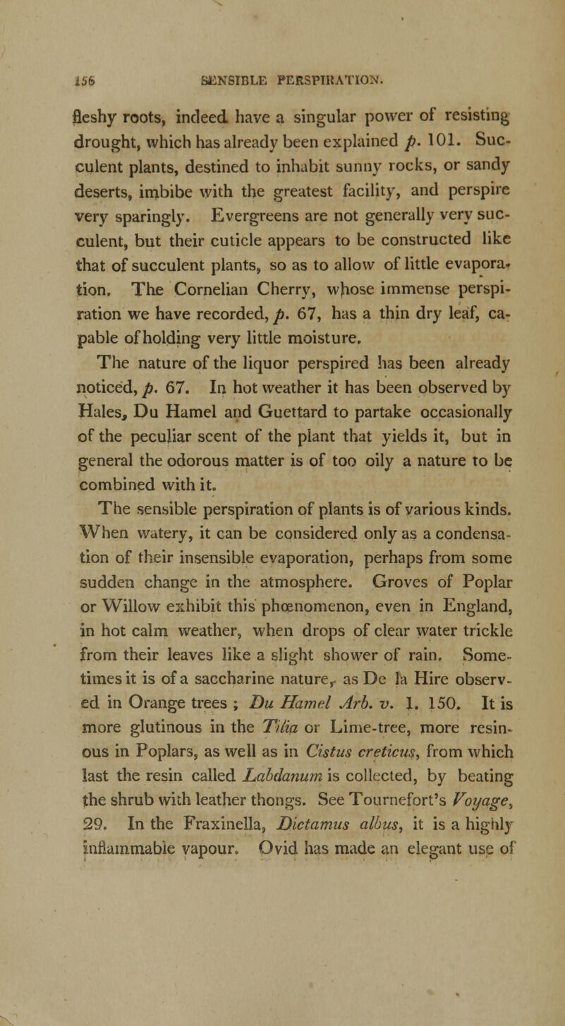 lUb SENSIBLE PERSPIRATION. fleshy roots, indeed have a singular power of resisting drought, which has already been explained p. 101. Suc- culent plants, destined to inhabit sunny rocks, or sandy deserts, imbibe with the greatest facility, and perspire very sparingly. Evergreens are not generally very suc- culent, but their cuticle appears to be constructed like that of succulent plants, so as to allow of little evapora. tion. The Cornelian Cherry, whose immense perspi- ration we have recorded, p. 67, has a thin dry leaf, ca- pable of holding very little moisture. The nature of the liquor perspired has been already noticed, p. 67. In hot weather it has been observed by Hales, Du Hamel and Guettard to partake occasionally of the peculiar scent of the plant that yields it, but in general the odorous matter is of too oily a nature to be combined with it. The sensible perspiration of plants is of various kinds. When watery, it can be considered only as a condensa- tion of their insensible evaporation, perhaps from some sudden change in the atmosphere. Groves of Poplar or Willow exhibit this phenomenon, even in England, in hot calm weather, when drops of clear water trickle from their leaves like a slight shower of rain. Some- times it is of a saccharine nature,, as De la Hire observ- ed in Orange trees ; Du Hamel Arb. v. 1. 150. It is more glutinous in the TUia or Lime-tree, more resin- ous in Poplars, as well as in Cistus creticus, from which last the resin called Labdanum is collected, by beating the shrub with leather thongs. See Tournefort's Voyage^ 29. In the Fraxinella, Dictamus albus, it is a highly inflammable vapour. Ovid has made an elegant use of