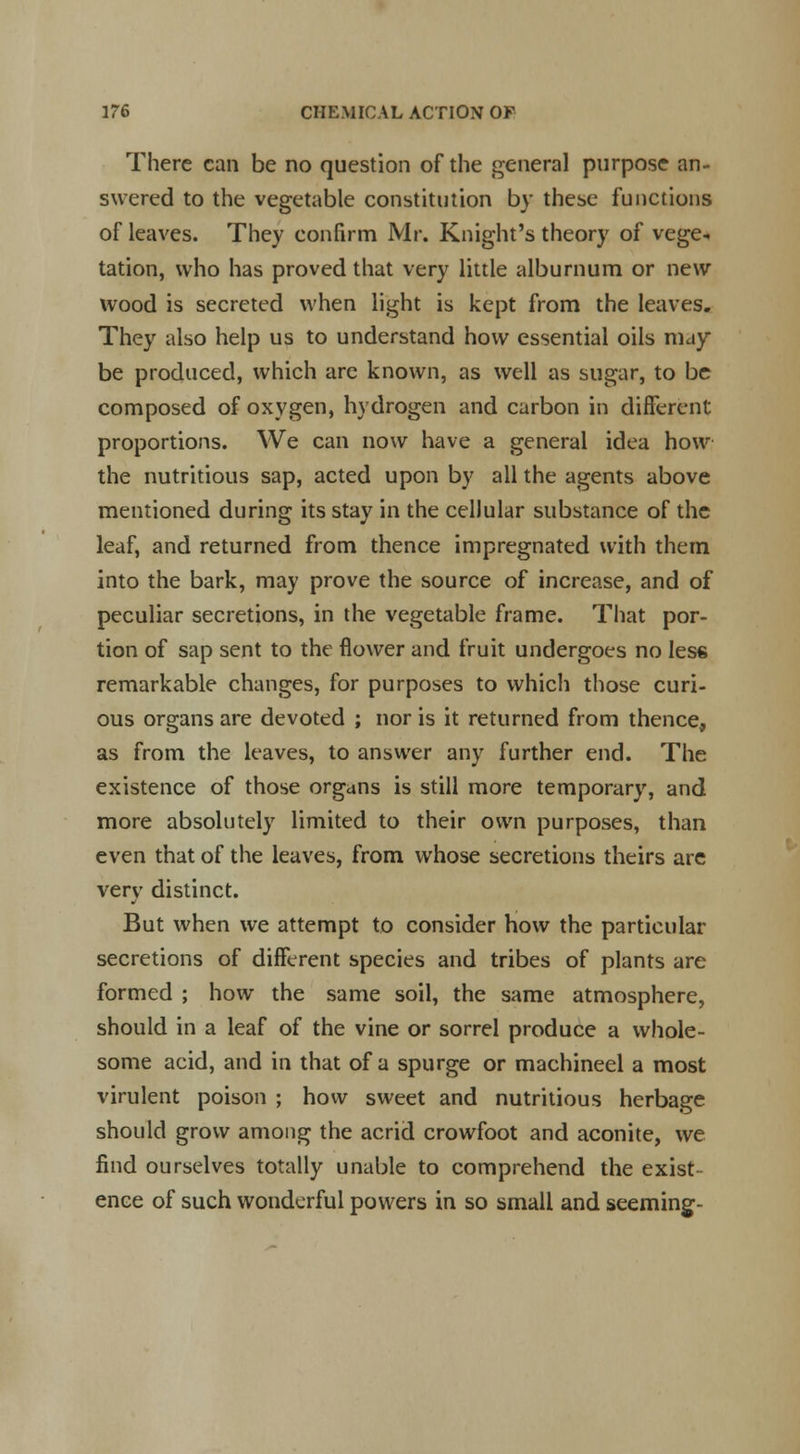 There can be no question of the general purpose an- swered to the vegetable constitution by these functions of leaves. They confirm Mr. Knight's theory of vege- tation, who has proved that very little alburnum or new wood is secreted when light is kept from the leaves. They also help us to understand how essential oils may be produced, which are known, as well as sugar, to be composed of oxygen, hydrogen and carbon in different proportions. We can now have a general idea how the nutritious sap, acted upon by all the agents above mentioned during its stay in the cellular substance of the leaf, and returned from thence impregnated with them into the bark, may prove the source of increase, and of peculiar secretions, in the vegetable frame. That por- tion of sap sent to the flower and fruit undergoes no less remarkable changes, for purposes to which those curi- ous organs are devoted ; nor is it returned from thence, as from the leaves, to answer any further end. The existence of those organs is still more temporary, and more absolutely limited to their own purposes, than even that of the leaves, from whose secretions theirs are very distinct. But when we attempt to consider how the particular secretions of different species and tribes of plants are formed ; how the same soil, the same atmosphere, should in a leaf of the vine or sorrel produce a whole- some acid, and in that of a spurge or machined a most virulent poison ; how sweet and nutritious herbage should grow among the acrid crowfoot and aconite, we find ourselves totally unable to comprehend the exist- ence of such wonderful powers in so small and seeming-