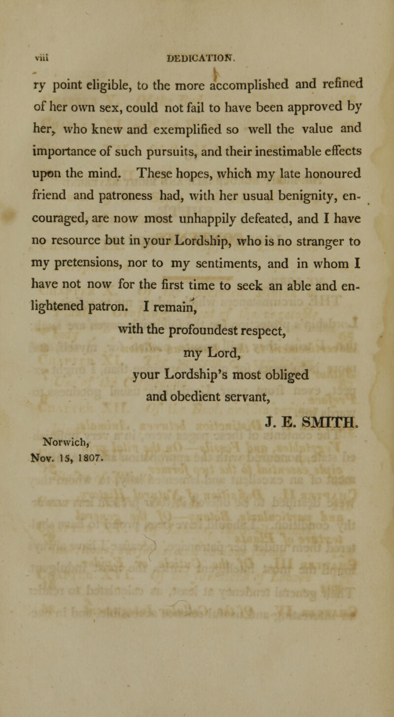 vui DEDICATION. ry point eligible, to the more accomplished and refined of her own sex, could not fail to have been approved by her,, who knew and exemplified so well the value and importance of such pursuits, and their inestimable effects upon the mind. These hopes, which my late honoured friend and patroness had, with her usual benignity, en- couraged, are now most unhappily defeated, and I have no resource but in your Lordship, who is no stranger to my pretensions, nor to my sentiments, and in whom I have not now for the first time to seek an able and en- lightened patron. I remain, with the profoundest respect, my Lord, your Lordship's most obliged and obedient servant, J. E. SMITH. Norwich, Nov. 15, 1807.