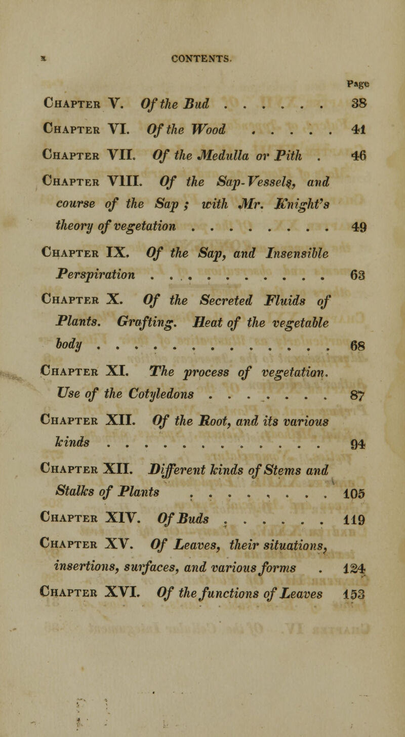 Page Chapter V. Of the Bud 38 Chapter VI. Of the Wood ..... 41 Chapter VII. Of the Medulla or Pith . 46 Chapter VIII. Of the Sap-Vessel^, and course of the Sap ; with Mr. KnighVs theory of vegetation 49 Chapter IX. Of the Sap, and Insensible Perspiration 63 Chapter X. Of the Secreted Fluids of Plants. Grafting. Heat of the vegetable body 68 Chapter XI. The process of vegetation. Use of the Cotyledons 87 Chapter XII. Of the Root, and its various kinds 94, Chapter XII. Different kinds of Stems and Stalks of Plants ........ 105 Chapter XIV. Of Buds . 119 Chapter XV. Of Leaves, their situations, insertions, surfaces, and various forms . 124 Chapter XVI. Of the functions of Leaves 153 '