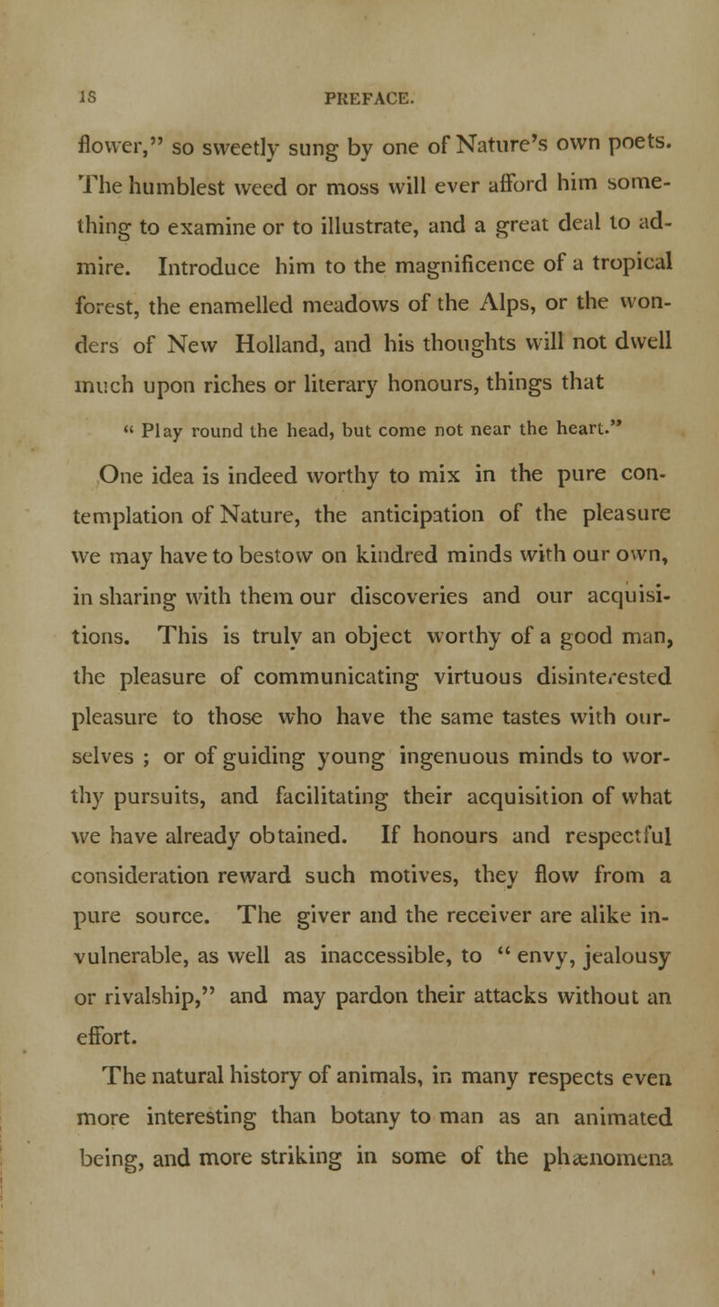 flower, so sweetly sung by one of Nature's own poets. The humblest weed or moss will ever afford him some- thing to examine or to illustrate, and a great deal to ad- mire. Introduce him to the magnificence of a tropical forest, the enamelled meadows of the Alps, or the won- ders of New Holland, and his thoughts will not dwell much upon riches or literary honours, things that « Play round the head, hut come not near the heart. One idea is indeed worthy to mix in the pure con- templation of Nature, the anticipation of the pleasure we may have to bestow on kindred minds with our own, in sharing with them our discoveries and our acquisi- tions. This is truly an object worthy of a good man, the pleasure of communicating virtuous disinterested pleasure to those who have the same tastes with our- selves ; or of guiding young ingenuous minds to wor- thy pursuits, and facilitating their acquisition of what we have already obtained. If honours and respectful consideration reward such motives, they flow from a pure source. The giver and the receiver are alike in- vulnerable, as well as inaccessible, to  envy, jealousy or rivalship, and may pardon their attacks without an effort. The natural history of animals, in many respects even more interesting than botany to man as an animated being, and more striking in some of the phenomena