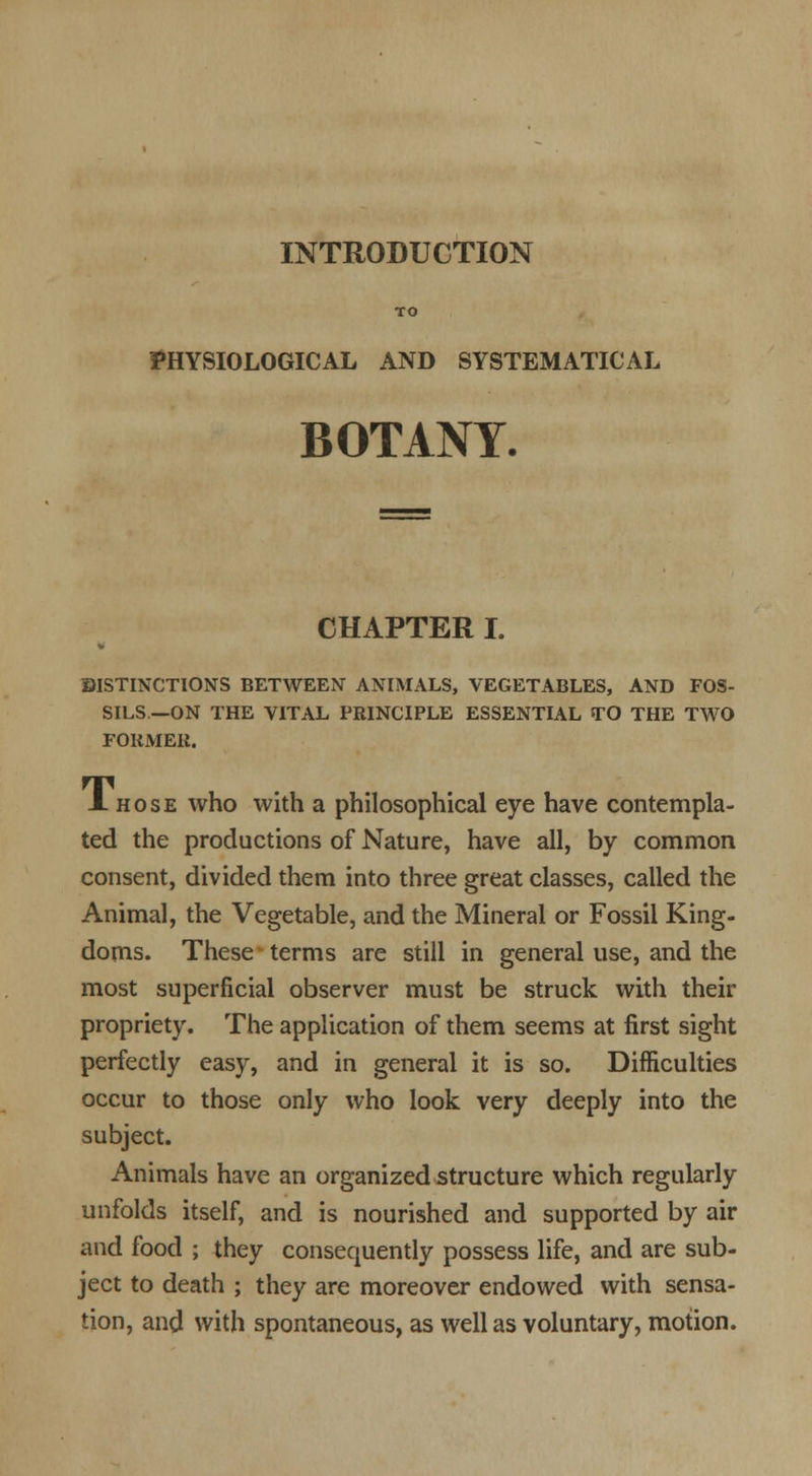 INTRODUCTION TO PHYSIOLOGICAL AND SYSTEMATICAL BOTANY- CHAPTER I. DISTINCTIONS BETWEEN ANIMALS, VEGETABLES, AND FOS- SILS.—ON THE VITAL PRINCIPLE ESSENTIAL TO THE TWO FOliMEli. A hose who with a philosophical eye have contempla- ted the productions of Nature, have all, by common consent, divided them into three great classes, called the Animal, the Vegetable, and the Mineral or Fossil King- doms. These terms are still in general use, and the most superficial observer must be struck with their propriety. The application of them seems at first sight perfectly easy, and in general it is so. Difficulties occur to those only who look very deeply into the subject. Animals have an organized structure which regularly unfolds itself, and is nourished and supported by air and food ; they consequently possess life, and are sub- ject to death ; they are moreover endowed with sensa- tion, and with spontaneous, as well as voluntary, motion.