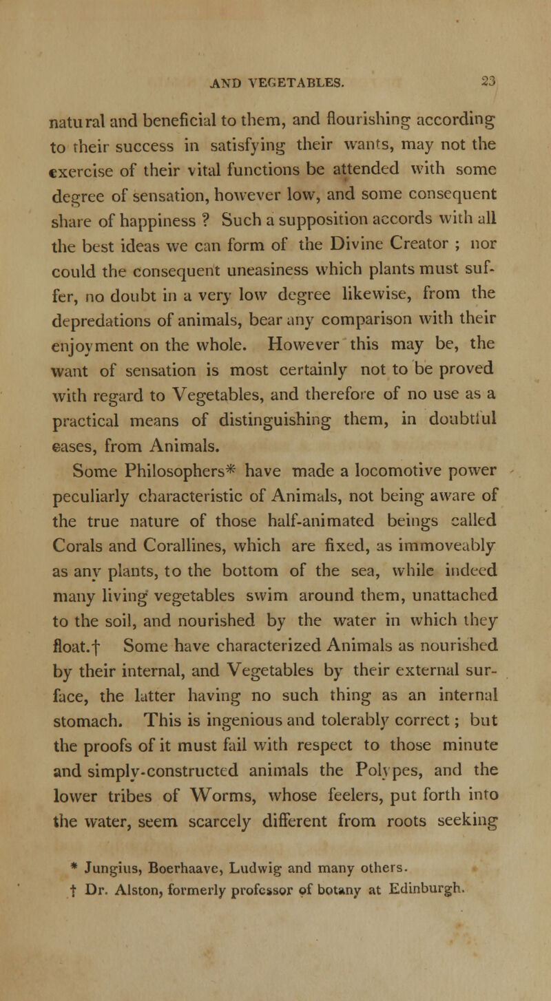 natural and beneficial to them, and flourishing according to rheir success in satisfying their wants, may not the exercise of their vital functions be attended with some degree of sensation, however low, and some consequent share of happiness ? Such a supposition accords with all the best ideas we can form of the Divine Creator ; nor could the consequent uneasiness which plants must suf- fer, no doubt in a very low degree likewise, from the depredations of animals, bear any comparison with their enjoyment on the whole. However this may be, the want of sensation is most certainly not to be proved with regard to Vegetables, and therefore of no use as a practical means of distinguishing them, in doubtiul eases, from Animals. Some Philosophers* have made a locomotive power peculiarly characteristic of Animals, not being aware of the true nature of those half-animated beings called Corals and Corallines, which are fixed, as immoveably as any plants, to the bottom of the sea, while indeed many living vegetables swim around them, unattached to the soil, and nourished by the water in which they float.f Some have characterized Animals as nourished by their internal, and Vegetables by their external sur- face, the ktter having no such thing as an internal stomach. This is ingenious and tolerably correct; but the proofs of it must fail with respect to those minute and simply-constructed animals the Polypes, and the lower tribes of Worms, whose feelers, put forth into the water, seem scarcely different from roots seeking * Jungius, Boerhaave, Ludwig and many others. t Dr. Alston, formerly professor of botany at Edinburgh.