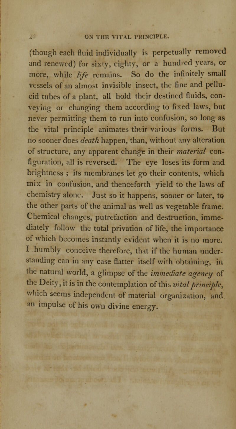 (though each fluid individually is perpetually removed and renewed) for sixty, eighty, or a hundred years, or more, while life remains. So do the infinitely small vessels of an almost invisible insect, the fine and pellu- cid tubes of a plant, all hold their destined fluids, con- veying or changing them according to fixed laws, but never permitting them to run into confusion, so long as the vital principle animates their various forms. But no sooner does death happen, than, without any alteration of structure, any apparent change in their material con- figuration, all is reversed. The eye loses its form and brightness ; its membranes let go their contents, which mix in confusion, and thenceforth yield to the laws of chemistry alone. Just so it happens, sooner or later, to the other parts of the animal as well as vegetable frame. Chemical changes, putrefaction and destruction, imme- diately follow the total privation of life, the importance of which becomes instantly evident when it is no more. I humbly conceive therefore, that if the human under- standing can in any case flatter itself with obtaining, in the natural world, a glimpse of the immediate agency of the Deity, it is in the contemplation of this vital principle, which seems independent of material organization, and ah impulse of his own divine energy.