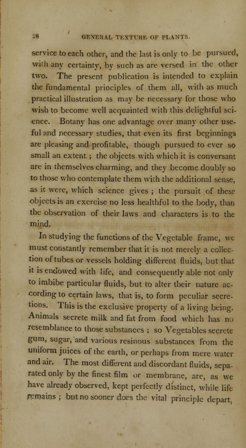 service to each other, and the last is only to be pursued, with any certainty, by such as are versed in the other two. The present publication is intended to explain the fundamental principles of them all, with as much practical illustration as may be necessary for those who wish to become well acquainted with this delightful sci- ence. Botany has one advantage over many other use- ful and necessary studies, that even its first beginnings are pleasing and profitable, though pursued to ever so small an extent ; the objects with which it is conversant are in themselves charming, and they become doubly so to those who contemplate them with the additional sense, as it were, which science gives ; the pursuit of these objects is an exercise no less healthful to the body, than the observation of their laws and characters is to the mind. In studying the functions of the Vegetable frame, wc must constantly remember that it is not merely a collec- tion of tubes or vessels holding different fluids, but that it is endowed with life, and consequently able not only to imbibe particular fluids, but to alter their nature ac- cording to certain laws, that is, to form peculiar secre- tions. This is the exclusive property of a living being. Animals secrete milk and fat from food which has no resemblance to those substances ; so Vegetables secrete gum, sugar, and various resinous substances from the uniform juices of the earth, or perhaps from mere water and air. The most different and discordant fluids, sepa- rated only by the finest film or membrane, are, as we have already observed, kept perfectly distinct, while life remains ; but no sooner does the vital principle depart^
