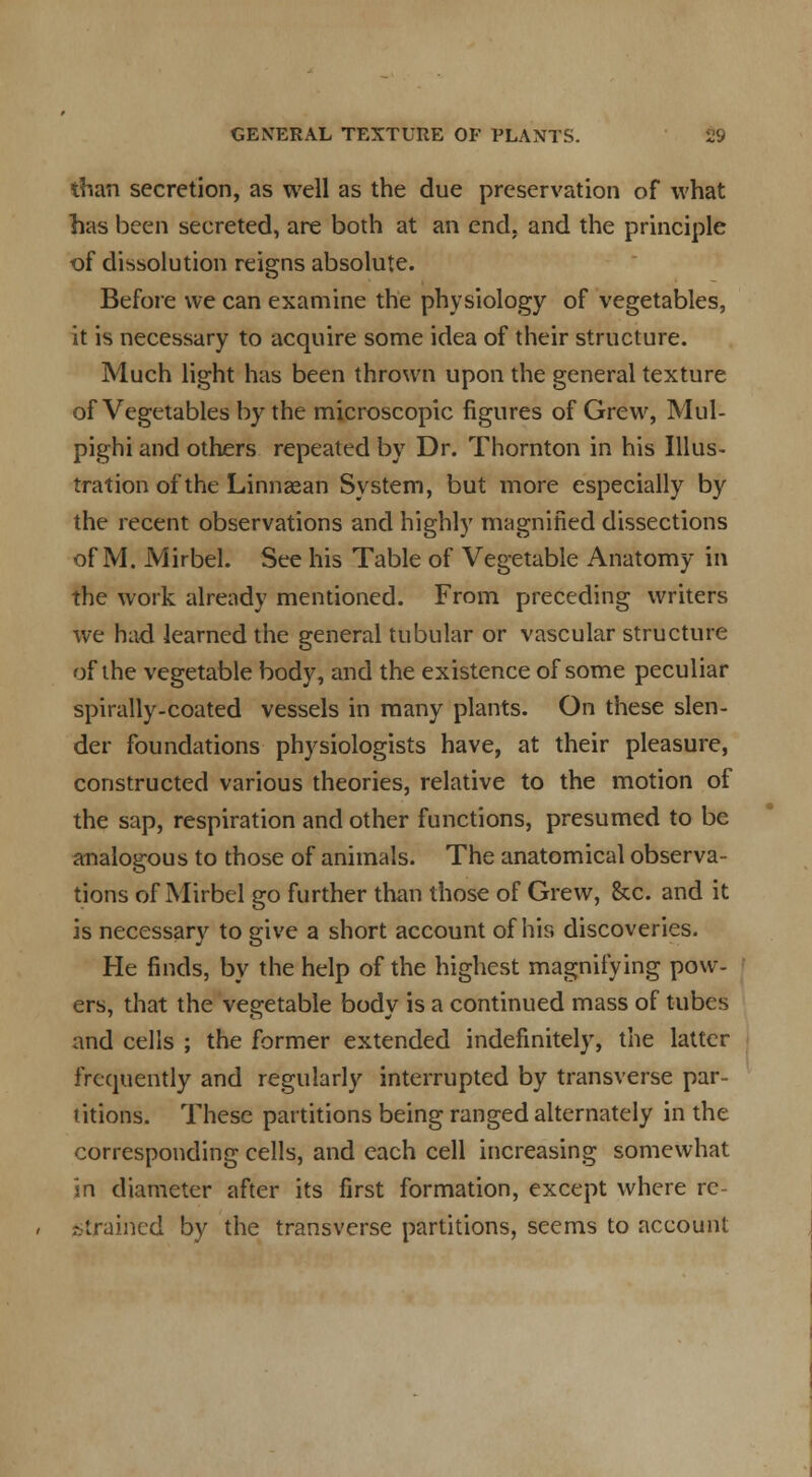 than secretion, as well as the due preservation of what has been secreted, are both at an end, and the principle of dissolution reigns absolute. Before we can examine the physiology of vegetables, it is necessary to acquire some idea of their structure. Much light has been thrown upon the general texture of Vegetables by the microscopic figures of Grew, Mul- pighi and others repeated by Dr. Thornton in his Illus- tration of the Linnaean System, but more especially by the recent observations and highly magnified dissections of M. Mirbel. See his Table of Vegetable Anatomy in the work already mentioned. From preceding writers we had learned the general tubular or vascular structure of the vegetable body, and the existence of some peculiar spirally-coated vessels in many plants. On these slen- der foundations physiologists have, at their pleasure, constructed various theories, relative to the motion of the sap, respiration and other functions, presumed to be analogous to those of animals. The anatomical observa- tions of Mirbel go further than those of Grew, Sec. and it is necessary to give a short account of his discoveries. He finds, by the help of the highest magnifying pow- ers, that the vegetable body is a continued mass of tubes and cells ; the former extended indefinitely, the latter frequently and regularly interrupted by transverse par- titions. These partitions being ranged alternately in the corresponding cells, and each cell increasing somewhat in diameter after its first formation, except where re- strained by the transverse partitions, seems to account