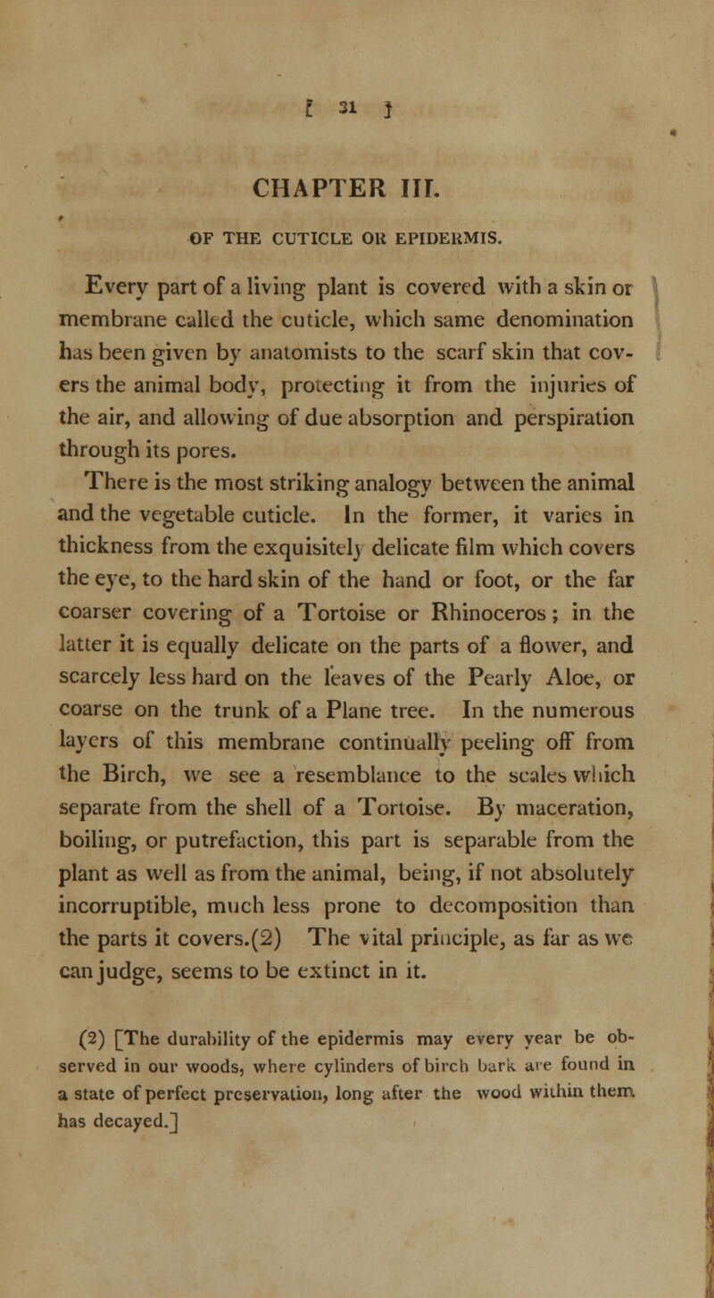 CHAPTER III. * OF THE CUTICLE Oli EPIDERMIS. Every part of a living plant is covered with a skin or membrane called the cuticle, which same denomination has been given by anatomists to the scarf skin that cov- ers the animal body, protecting it from the injuries of the air, and allowing of due absorption and perspiration through its pores. There is the most striking analogy between the animal and the vegetable cuticle. In the former, it varies in thickness from the exquisitely delicate film which covers the eye, to the hard skin of the hand or foot, or the far coarser covering of a Tortoise or Rhinoceros; in the latter it is equally delicate on the parts of a flower, and scarcely less hard on the leaves of the Pearly Aloe, or coarse on the trunk of a Plane tree. In the numerous layers of this membrane continually peeling off from the Birch, we see a resemblance to the scales which separate from the shell of a Tortoise. By maceration, boiling, or putrefaction, this part is separable from the plant as well as from the animal, being, if not absolutely incorruptible, much less prone to decomposition than the parts it covers.(2) The vital principle, as far as we can judge, seems to be extinct in it. (2) [The durability of the epidermis may every year be ob- served in our woods, where cylinders of birch bark, ate found in a state of perfect preservation, long after the wood within them has decayed.]