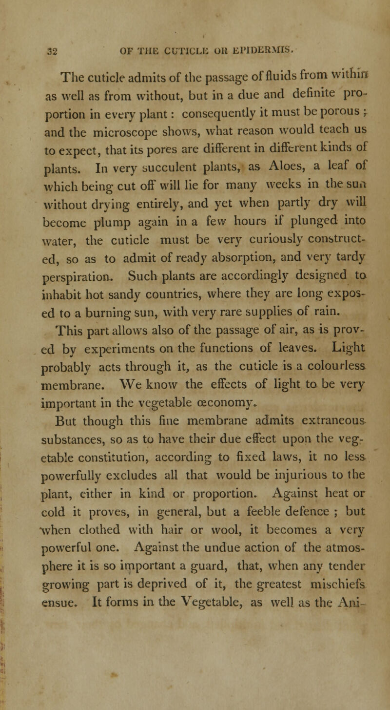 The cuticle admits of the passage of fluids from within as well as from without, but in a due and definite pro- portion in every plant: consequently it must be porous ; and the microscope shows, what reason would teach us to expect, that its pores are different in different kinds of plants. In very succulent plants, as Aloes, a leaf of which being cut off will lie for many weeks in the sun without drying entirely, and yet when partly dry will become plump again in a few hours if plunged into water, the cuticle must be very curiously construct- ed, so as to admit of ready absorption, and very tardy perspiration. Such plants are accordingly designed to inhabit hot sandy countries, where they are long expos- ed to a burning sun, with very rare supplies of rain. This part allows also of the passage of air, as is prov- ed by experiments on the functions of leaves. Light probably acts through it, as the cuticle is a colourless membrane. We know the effects of light to be very important in the vegetable ceconomy. But though this fine membrane admits extraneous- substances, so as to have their due effect upon the veg- etable constitution, according to fixed laws, it no less powerfully excludes all that would be injurious to the plant, either in kind or proportion. Against heat or cold it proves, in general, but a feeble defence ; but when clothed with hair or wool, it becomes a very powerful one. Against the undue action of the atmos- phere it is so important a guard, that, when any tender growing part is deprived of it, the greatest mischiefs ensue. It forms in the Vegetable, as well as the Ani