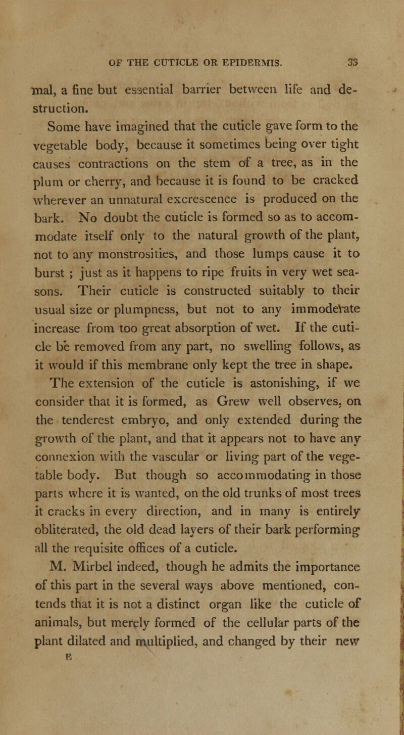 mal, a fine but essential barrier between life and de- struction. Some have imagined that the cuticle gave form to the vegetable body, because it sometimes being over tight causes contractions on the stem of a tree, as in the plum or cherry, and because it is found to be cracked wherever an unnatural excrescence is produced on the bark. No doubt the cuticle is formed so as to accom- modate itself only to the natural growth of the plant, not to any monstrosities, and those lumps cause it to burst ; just as it happens to ripe fruits in very wet sea- sons. Their cuticle is constructed suitably to their usual size or plumpness, but not to any immodeVate increase from too great absorption of wet. If the cuti- cle be removed from any part, no swelling follows, as it would if this membrane only kept the tree in shape. The extension of the cuticle is astonishing, if we consider that it is formed, as Grew well observes, on the tenderest embryo, and only extended during the growth of the plant, and that it appears not to have any connexion with the vascular or living part of the vege- table body. But though so accommodating in those parts where it is wanted, on the old trunks of most trees it cracks in every direction, and in many is entirely obliterated, the old dead layers of their bark performing all the requisite offices of a cuticle. M. Mirbel indeed, though he admits the importance of this part in the several ways above mentioned, con- tends that it is not a distinct organ like the cuticle of animals, but merely formed of the cellular parts of the plant dilated and multiplied, and changed by their new