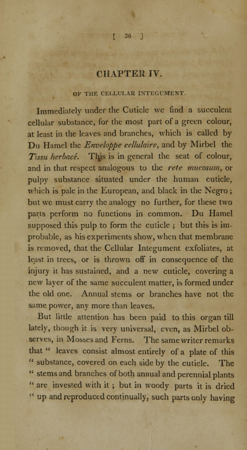 CHAPTER IV. OF THE CELLULAR INTEGUMENT. Immediately under the Cuticle we find a succulent cellular substance, for the most part of a green colour, at least in the leaves and branches, which is called by Du Hamel the Enveloppe cellulaire, and by Mirbel the Tissu herbace. Tlys is in general the seat of colour, and in that respect analogous to the rete mucosum, or pulpy substance situated under the human cuticle, which is pale in the European, and black in the Negro; but we must carry the analogy no further, for these two parts perform no functions in common. Du Hamel supposed this pulp to form the cuticle ; but this is im- probable, as his experiments show, when that membrane is removed, that the Cellular Integument exfoliates, at least in trees, or is thrown off in consequence of the injury it has sustained, and a new cuticle, covering a new layer of the same succulent matter, is formed under the old one. Annual stems or branches have not the same power, any more than leaves. But little attention has been paid to this organ till lately, though it is very universal, even, as Mirbel ob- serves, in Mosses and Ferns. The same writer remarks that leaves consist almost entirely of a plate of this substance, covered on each side by the cuticle. The stems and branches of both annual and perennial plants are invested with it ; but in woody parts it is dried l( up and reproduced continually, such parts only having