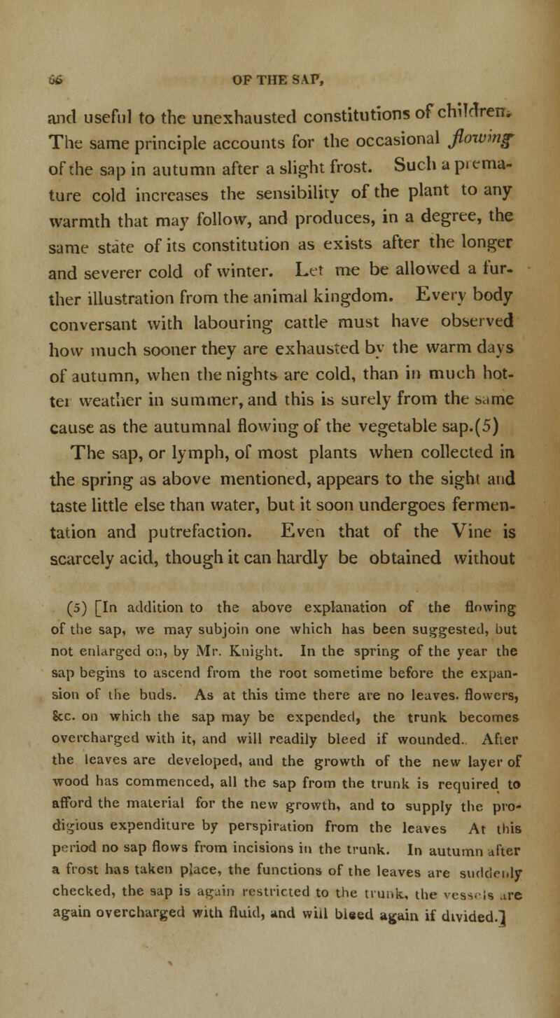 and useful to the unexhausted constitutions of children. The same principle accounts for the occasional flowing- of the sap in autumn after a slight frost. Such a pi ema- ture cold increases the sensibility of the plant to any warmth that may follow, and produces, in a degree, the same state of its constitution as exists after the longer and severer cold of winter. Let me be allowed a fur. ther illustration from the animal kingdom. Every body conversant with labouring cattle must have observed how much sooner they are exhausted by the warm days of autumn, when the nights are cold, than in much hot- tei weather in summer, and this is surely from the tmme cause as the autumnal flowing of the vegetable sap.(5) The sap, or lymph, of most plants when collected in the spring as above mentioned, appears to the sight and taste little else than water, but it soon undergoes fermen- tation and putrefaction. Even that of the Vine is scarcely acid, though it can hardly be obtained without (5) [In addition to the above explanation of the flowing of the sap, we may subjoin one which has been suggested, but not enlarged on, by Mr. Knight. In the spring of the year the sap begins to ascend from the root sometime before the expan- sion of the buds. As at this time there are no leaves, flowers, Sec. on which the sap may be expended, the trunk becomes overcharged with it, and will readily bleed if wounded. Afier the leaves are developed, and the growth of the new layer of wood has commenced, all the sap from the trunk is required to afford the material for the new growth, and to supply the pro- digious expenditure by perspiration from the leaves At this period no sap flows from incisions in the trunk. In autumn after a frost has taken place, the functions of the leaves are suddenly checked, the sap is again restricted to the trunk, the vessels are again overcharged with fluid, and will bleed again if divided.]