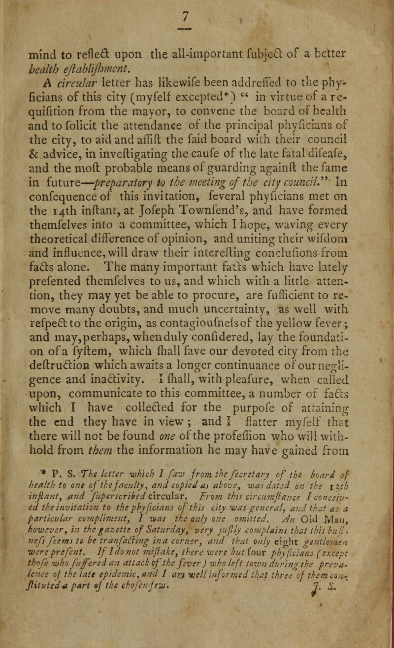mind to refled upon the all-important fubjeet of a better health ejlabliftmcnt. A circular letter has likewife been addreffed to the phy- ficians of this city (myfelf excepted*) in virtue of a re- quifition from the mayor, to convene the board of health and to folicit the attendance of the principal phyficians of the city, to aid and affift the faid board with their council & advice, in inveftigating the caufe of the late fatal difeafe, and the mod probable means of guarding againfl the fame in future—preparatory to the meeting of the city council.' In confequence of this invitation, fcveral phyficians met on the 14th inftant, at Jofeph Townfend's, and have formed themfelves into a committee, which I hope, waving every theoretical difference of opinion, and uniting their wifdoni and influence, will draw their interefting conclufions from fads alone. The many important fatfcs which have lately prefented themfelves to us, and which with a little atten- tion, they may yet be able to procure, are fufficient to re- move many doubts, and much uncertainty, as well with refpedto the origin, as contagiouihefsof the yellow fever; and may,perhaps, when duly confidered, lay the foundati- on of a fyftem, which (hall fave our devoted city from the deftruction which awaits a longer continuance orournegli- gence and inactivity. I mail, with pleafure, when called upon, communicate to this committee, a number of facts which I have collected for the purpofe of attaining the end they have in view; and I flatter myfelf that there will not be found one of the profeflion who will with- hold from them the information he may have gained from * P. S. The letter which 1 faw from the fecretary of the board of health to one of the faculty, and copied as above, was datid on the \%ih inftant, and fuperscribed circular. From this circumjlance I conceiv- ed the invitation to the phyficians of this city was general, and that as a particular compliment, I it/as the only one omitted, sin Old Man, however, in the gazette of Saturday, very jufily complains that this bu ft. nefs feems to be tranfafiiug in a corner, and that only eight gtntlemen were prefent. If 1 do not mi/lake, there were but four phyficians (except thnfe who fuffered an att ack of the fever) who left townduring the preva. lence of the late epidemic, and 1 ani well informed that three of themcoii;