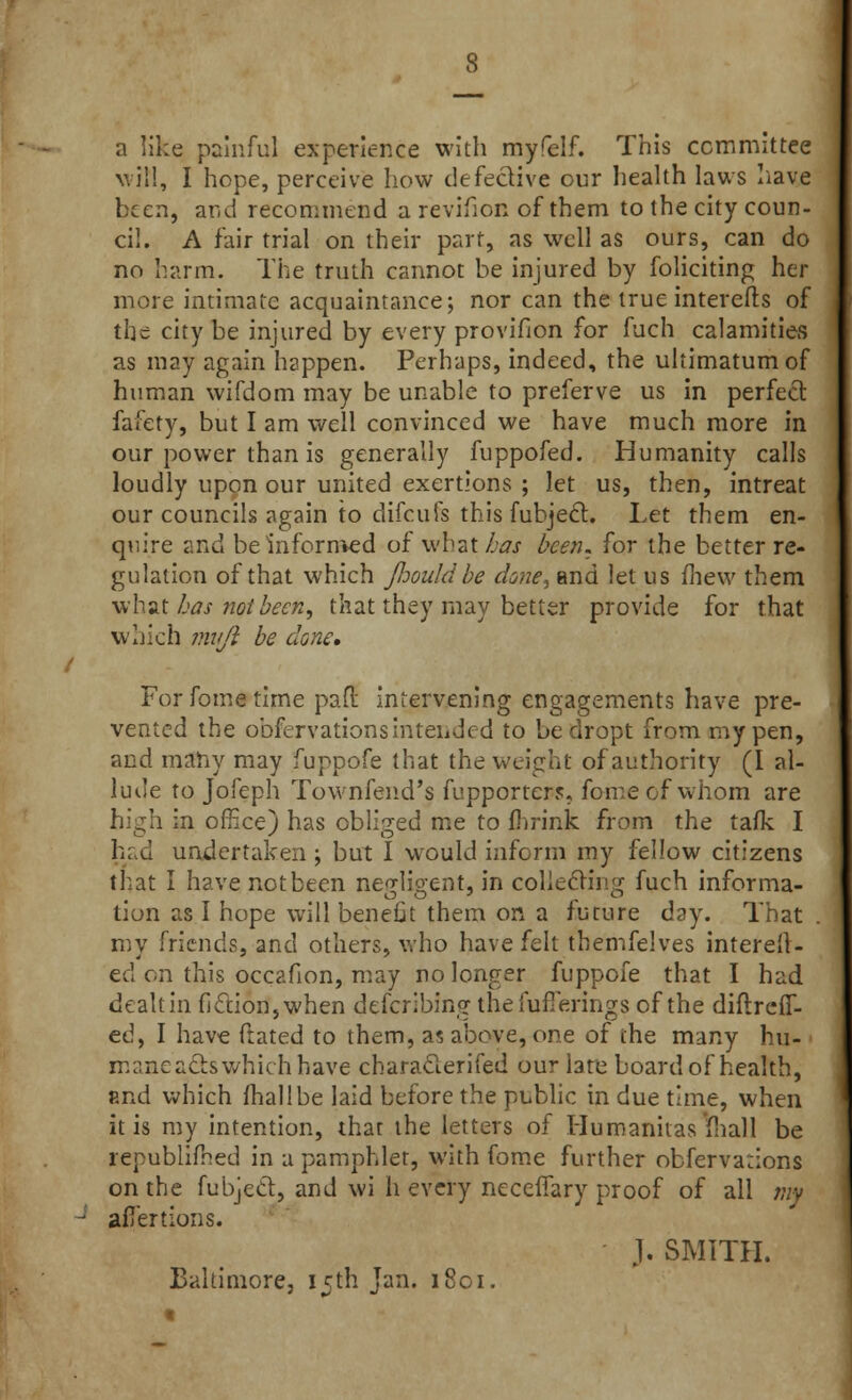 a like painful experience with myfelf. This committee will, I hope, perceive how defective our health laws have been, and recommend a revifion of them to the city coun- cil. A fair trial on their part, as well as ours, can do no harm. The truth cannot be injured by foliciting her more intimate acquaintance; nor can the true interefts of the city be injured by every provifion for fuch calamities as may again happen. Perhaps, indeed, the ultimatum of human wifdom may be unable to preferve us in perfect fafety, but I am well convinced we have much more in our power than is generally fuppofed. Humanity calls loudly upon our united exertions ; let us, then, intreat our councils again to difcufs this fubject. Let them en- quire and be informed of what has been, for the better re- gulation of that which JJjouId be do?ie, and let us fhew them what has not been, that they may better provide for that which mujl be done* For fome time par! intervening engagements have pre- vented the obfervations intended to be dropt from my pen, and many may fuppofe that the weight of authority (I al- lude to Jofeph Townfend's fupporter?, fome of whom are in office) has obliged me to fhrink from the taik I had undertaken ; but I would inform my fellow citizens that I have not been ne^lioent, in collecting fuch informa- tion as I hope will benefit them on a future day. That . my friends, and others, who have felt themfelves interell- ed on this occafion, may no longer fuppofe that I had dealtin fiction,when defcribing the fufierings of the diflreiT- ed, I have ftated to them, as above, one of the many hu- ■ maaea&s which have characlerifed our late board of health, find which fhallbe laid before the public in due time, when it is my intention, that the letters of Humanhas mall be republifhed in a pamphlet, with fome further obferva:ions on the fubjec~t, and wi h every necefiary proof of all tm aflertions. J. SMITH. Baltimore, 15th Jan. 1801. t