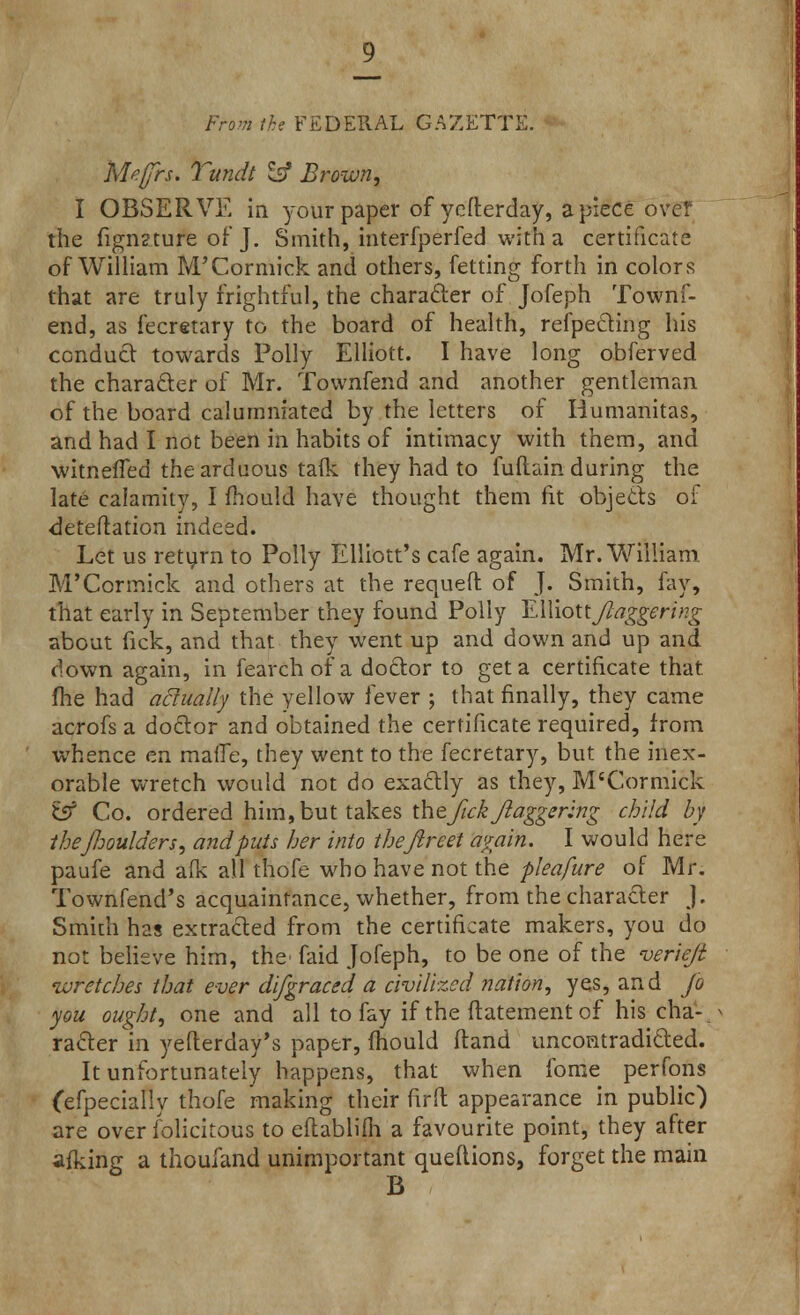 From ike FEDERAL GAZETTE. Mefrs. Tundt Sg Brown, I OBSERVE in your paper of yefterday, apiece over the fignzture of J. Smith, interfperfed with a certificate of William M'Cormick and others, fetting forth in colors that are truly frightful, the character of Jofeph Townf- end, as fecretary to the board of health, reflecting his conduct towards Polly Elliott. I have long obferved the character of Mr. Tovvnfend and another gentleman of the board calumniated by the letters of Iiumanitas, and had I not been in habits of intimacy with them, and witnefTed the arduous talk they had to fuftain during the late calamity, I mould have thought them fit objects of deteftation indeed. Let us return to Polly Elliott's cafe again. Mr. William M'Cormick and others at the requeft of J. Smith, fay, that early in September they found Polly EWioUftaggering about fick, and that they went up and down and up and down again, in fearch of a doctor to get a certificate that fhe had actually the yellow fever ; that finally, they came acrofs a doctor and obtained the certificate required, from whence en mafic, they went to the fecretary, but the inex- orable wretch would not do exactly as they, M'Cormick £5? Co. ordered him, but takes the ftck ftagger:ng child by ihejhoulders, and puts her into theftreet again. I would here paufe and afk all thofe who have not the pleafure of Mr. Townfend's acquaintance, whether, from the character J. Smith has extracted from the certificate makers, you do not believe him, the' faid Jofeph, to be one of the verieft wretches that ever difgraced a civilized nation, yes, and jo you ought, one and all to fay if the ftatement of his cha- racter in yefterday's paper, mould (land uncontradicted. It unfortunately happens, that when fome perfons (efpecially thofe making their firft appearance in public) are over felicitous to eftablifh a favourite point, they after afking a thoufand unimportant queftions, forget the main B