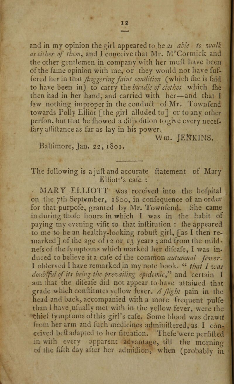 and in my opinion the girl appeared to be as able to walk her of them, and I conceive that Mr. M'Cormick and the ether gentlemen in company with her mull have been of the fame opinion with me, or they would not have fuf- fered her in that /daggering faint condition (which (he is laid to have been in) to carry the bundle of clothes which ihe then had in her hand, and carried with her—and that I few nothing improper in the conduct of Mr. Town fend towards Polly Elliot [the girl alluded to] or to any other perfon, but that he mowed a difpofition to give every necef- fary affiftance as far as lay in his power. Win. JENKINS. Baltimore, Jan. 22, 1801. The following is a juft and accurate ltatement of Mary Elliott's cafe : . MARY ELLIOTT was received into the hofpital on the 7th September, 1800, in confequence of an order for that purpofe, granted by Mr. Townfend. She came in during thofe hours in which I was in the habit of paying my evening vifit to that inftitution : fhe appeared to me to be an healthy-locking robult girl, [as I then re- marked] of the age of 12 or 13 years ; and from the mild- nefs of thefymptoms which marked her difeafe, I was in. duced to believe it a cafe of the common autumnal fever. I obferved I have remarked in my note book.  that 1 uas doubtful of its being the prevailing epidemic, and certain I am that the difeafe did not appear to have attained that grade which conftitutes yellow fever. 4flight pain in the head and back, accompanied with a more frequent pulfe than I have^fually met with in the yellow fever, were the thief fymptoms of this girl's cafe. Some blood was drawn from her arm and fuch medicines adminiftered, as I con- ceived bell adapted to her fituation. Thefe were perfilted in with every apparent advantage, till the morning ot the fifth day after her admiilion, when (probably in