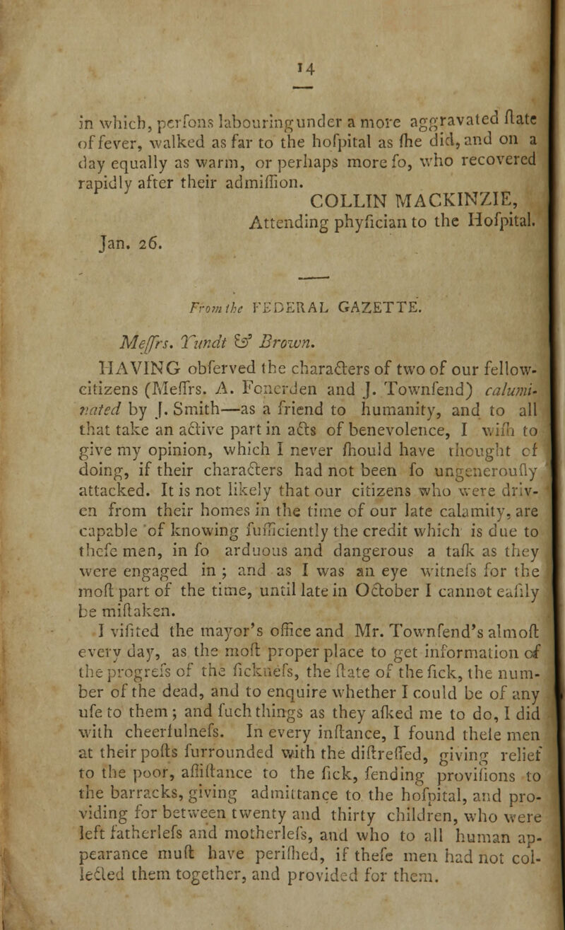 H in which, pcrfons labouring under a more aggravated flats of fever, walked as far to the hofpital as (he did, and on a day equally as warm, or perhaps more fo, who recovered rapidly after their admiflion. COLLIN MACKINZIE, Attending phyfician to the Hofpital. Jan. 26. From the FEDERAL GAZETTE. Meffrs. Tiindt &f Brown. HAVING obferved the characters of two of our fellow- eitizens (Meffrs. A. Fonerden and J. Townfend) calumu v.ated by f. Smith—as a friend to humanity, and to all that take an active part in acts of benevolence, I wiih to give my opinion, which I never mould have thought cf doing, if their characters had not been fo ungeneroufly attacked. It is not likely that our citizens who were d'/.v- en from their homes in the time of our late calamity, are capable of knowing fufficiently the credit which is due to thefe men, in fo arduous and dangerous a tafk as they were engaged in \ and as I was an eye witnefs for the mod part of the time, until late in October I cannot eafily be triiftaken. I vifited the mayor's office and Mr. Townfend's almoft every day, as the mod proper place to get information of the progrefs of the fickttefs, the Rate of the fick, the num- ber of the dead, and to enquire whether I could be of any ufe to them; and fuch things as they afked me to do, I did with cheeriulnefs. In every inftance, I found thele men at their pofts furr'ounded with the diftreffed, giving relief to the poor, affiftance to the fick, fending provihons to the barracks, giving admittance to the hofpital, and pro- viding for between twenty and thirty children, who were left fatherlefs and motherlefs, and who to all human ap- pearance mud have periihed, if thefe men had not col- ic-led them together, and provided for them.
