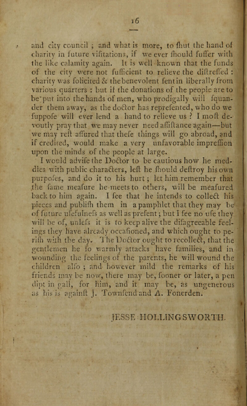 and city council ; and what is more, to fhut the hand of charity in future vifttations, if we ever mould fufler with the like calamity again. It is well known that the funds of the city were not fufiicient to relieve the diftrefled : charity was folicited & thebenevolent fen tin liberally Irom various quarters : hut if the donations of the people are to beput into the hands of men, who prodigally will fquan- tler them away, as the doctor has reprelented, who do we fuppofe will ever lend a hand to relieve us ? I moil de- voutly pray that we may never need aftiftance again—but we may reft allured that thefe things will go abroad, and if credited, would make a very unfavorable imprefiion upon the minds of the people at large. I would advifethe Doctor to be cautious how he med- dles with public characters, left he fhould deftroy his own purpofes, and do it to his hurt; let him remember that the fame meafure he meets to others, will be meafured back to him again. I fee that he intends to collect his pieces and publifh them in a pamphlet that they may be of future ufefulnefs as well as prefent; but I fee no ufe they will be of, unlefs it is to keep alive the difagreeable feel- ings they have already occafioned, and which ought to pe- ril?) with the day. The Do&or ought to recollect, that the gentlemen he fo warmly attacks have families, and in wounding the feelings of the parents, he will wound the children alio ; and however mild the remarks of his friends may be now, there may be, fooner or later, a pen dipt in gall, for him, and it may be, as ungenerous as his is a gain ft J. Townfcnd and A. Fonerden. ]ESSK ROLLING SWORTH.