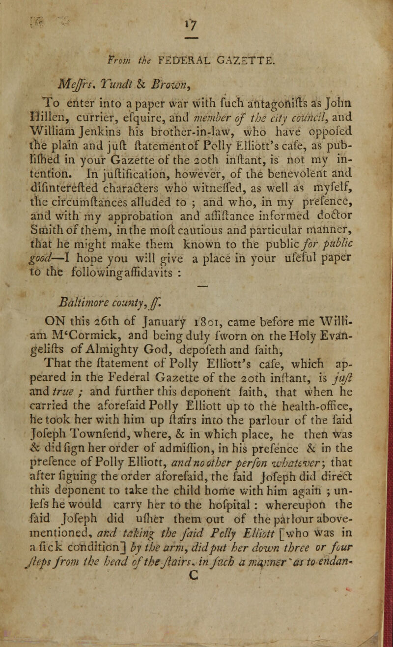 *7 thi FEDERAL GAZETTE. Me/frs. Tundt & Brown, To enter into a paper war with fuch antagonifts as John Hillen, currier, efquire, and member of the city council, and William Jenkins his brother-in-law, who have oppofed the plain and jufl: ftatementof Polly Elliott's cafe, as pub- limed in your Gazette of the 20th inllant, is not my in- tention. In juflification, however, of the benevolent and difinterefted characters who witneiTed, as well as myfelf, the circumftances alluded to ; and who, in my prefence, and with my approbation and aiTifhnce informed doctor Smith of them, inthe mod cautious and particular manner, that he might make them known to the public for public good—I hope you will give a place in your ufeful paper to the followingaffidavits : Baltimore county, jf. ON this 26th of January i3oi, came before me Willi- am M'Cormick, and being duly fvvorn on the Holy Evan- gelifts of Almighty God, depofeth and faith, That the ftatement of Polly Elliott's cafe, which ap- peared in the Federal Gazette of the 20th inftant, is jufl and true ; and further this deponent faith, that when he carried the aforefaid Polly Elliott up to the health-office, he took her with him up ita'irs into the parlour of the faid Jofeph Townfend, where, & in which place, he then was & didfign her order of ad million, in his prefence & in the prefence of Polly Elliott, and no other perfon whatever; that after figning the order aforefaid, the faid Jofeph did direft this deponent to take the child home with him again ; un- lefs he would carry her to the hofpital: whereupon the faid Jofeph did uflier them out of the parlour above- mentioned, and taking the faid Felly Elliott [who was in a fick condition] by the arm, did put her down three or four Jleps from the head of the flairs, in fuch a manner'*as to endan- C