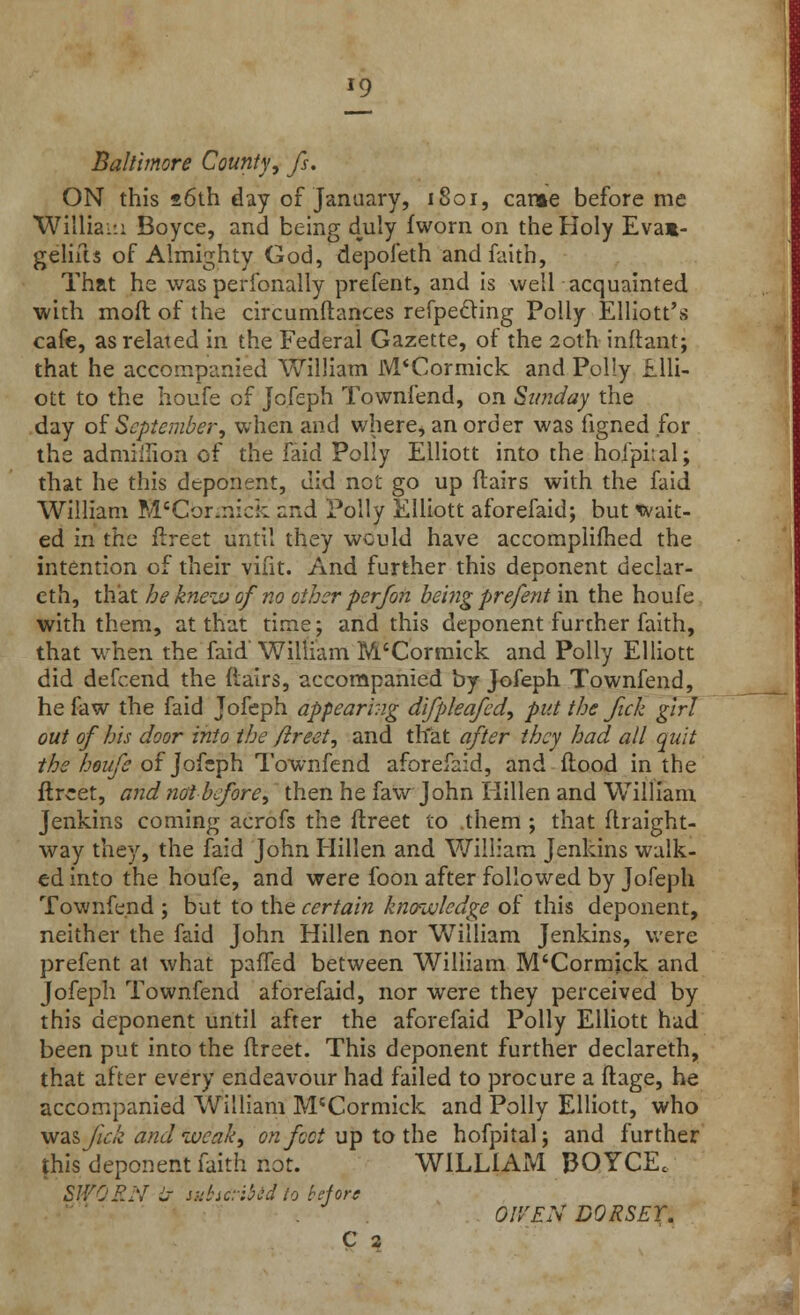 J9 Baltimore County, fs. ON this 26th day of January, 1801, cane before me William Boyce, and being duly fworn on the Holy Evam- gelifts of Almighty God, depofeth and faith, That he was perfonally prefent, and is well acquainted with mofl of the circumftances refpecling Polly Elliott's cafe, as related in the Federal Gazette, of the 20th inftant; that he accompanied William M'Cormick and Polly Elli- ott to the houfe of Jofeph Townfend, on Sunday the day of September, when and where, an order was figned for the admiffion of the faid Polly Elliott into the hofpital; that he this deponent, did not go up flairs with the faid William M'Cor.mck and Polly Elliott aforefaid; but wait- ed in the flreet until they would have accomplished the intention of their viiit. And further this deponent declar- eth, that he knew of no other per Jon being prefent in the houfe with them, at that time; and this deponent further faith, that when the faid'William M'Cormick and Polly Elliott did defcend the (lairs, accompanied by Jofeph Townfend, he faw the faid Jofeph appearing difpleafed, put the ftck girl out of his door into the flreet, and that after they had all quit the houfe of Jofeph Townfend aforefaid, and flood in the flreet, and not before, then he faw John Hillen and William Jenkins coming acrofs the flreet to .them ; that flraight- way they, the faid John Hillen and William Jenkins walk- ed into the houfe, and were foon after followed by Jofeph Townfend ; but to the certain knowledge of this deponent, neither the faid John Hillen nor William Jenkins, were prefent at what paffed between William M'Cormjck and Jofeph Townfend aforefaid, nor were they perceived by this deponent until after the aforefaid Polly Elliott had been put into the flreet. This deponent further declareth, that after every endeavour had failed to procure a ftage, he accompanied William M'Cormick and Polly Elliott, who was/zV/j andweak, on foot up to the hofpital; and further this deponent faith not. WILLIAM BOYCE. SWORN L~ subscribed to before Ol'/EN DORSET. C 2