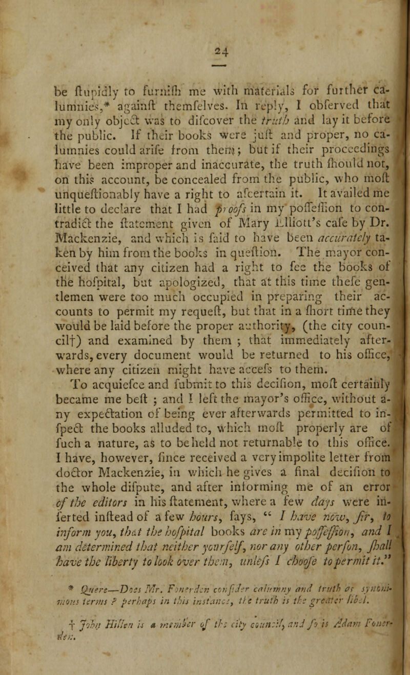 be ftunidly to fumifii me with materials for further ca- lumnies,* againft ttiemfelves. In reply, 1 obferved that my only object was to difcover the truth and lay it before the public. If their books were juit and proper, no ca- lumnies could arife from then?.; but if their proceedings have been improper and inaccurate, the truth mould not, on this account, be concealed from the public, who molt unqueftionably have a right to ascertain it. It availed me little to declare that I had pi oofs in my pofleilion to con- tradict the ftatcment given of Mary iLlliott's cafe by Dr. Mackenzie, and which is faid to have been accurately ta- ken by him from the books in queftion. The mayor con- ceived that any citizen had a right to fee the books of the hofpital, but apologized, that at this time thefe gen- tlemen were too much occupied in preparing their ac- counts to permit my requefl, but that in a fhort time they would be laid before the proper authority, (the city coun- cil!) and examined by them ; that immediately after- wards, every document would be returned to his office, where any citizen might have accefs to them. To acquiefce and fubmit to this decifion, molt certainly became me belt ; and I left the mayor's office, without a- ny expectation of being ever afterwards permitted to in- fpect the books alluded to, which moft properly are of fuch a nature, as to beheld not returnable to this office. I have, however, fince received a very impolite letter from doctor Mackenzie, in which he gives a final decifion to the whole difpute, and after informing me of an error of the editors in his ftatement, where a few clays were in- fer ted inftead of a few hours, fays,  / have now, Jtr, to inform you, that the hofpital books arc in my pofjefion, and I am determined that neither you rfelf, nor any other per [on, fhall have the liberty to look over then} unlefs I choofe to permit it. * Quert—Dncs Mr. Fonerdcn cotiflier calumny and truth ac s) limn terms ? perhaps in tins irisiancs, tie truth is ths gritHYr fibil. T J'jhn VulU'i is « member of th; city aun::!, and fi is /!.
