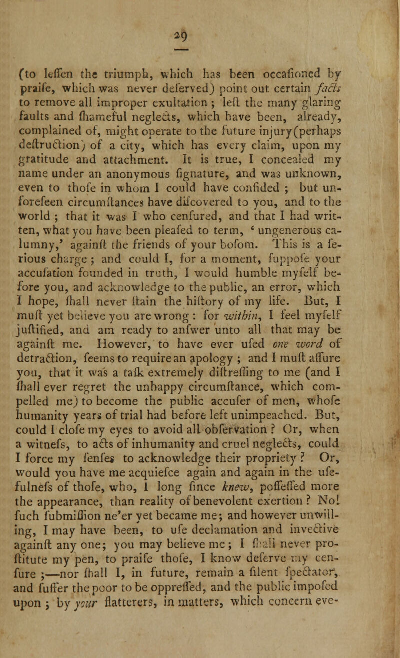 (to lefien the triumph, which has been occafioned by praife, which was never deferved) point out certain facts to remove all improper exultation ; left the many glaring faults and fhameful neglects, which have been, already, complained of, might operate to the future mjury(perhaps destruction) of a city, which has every claim, upon my gratitude and attachment. It is true, I concealed my name under an anonymous fignature, and was unknown, even to thofe in whom I could have confided ; but un- forefeen circumftances have difcovered to you, and to the world ; that it was I who cenfured, and that I had writ- ten, what you have been pleafed to term, f ungenerous ca- lumny,' againft the friends of your bofom. This is a fe- rious charge ; and could I, for a moment, fuppofe your accuiation founded in truth, I would humble myfelf be- fore you, and acknowledge to the public, an error, which I hope, fhall never ftain the hiftory of my life. But, I muft yet believe you are wrong : for within, I feel myfelf juftified, and am ready to anfwer unto all that may be againft me. However, to have ever ufed one word of detraction, feems to require an apology ; and I muft aflfure you, that it was a talk extremely diftrefling to me (and I mail ever regret the unhappy circumftance, which com- pelled me) to become the public accufer of men, whofe humanity years of trial had before left unimpeached. But, could i clofe my eyes to avoid all obfervation ? Or, when a witnefs, to acts of inhumanity and cruel neglects, could I force my fenfes to acknowledge their propriety ? Or, would you have me acquiefce again and again in the ufe- fulnefs of thofe, who, 1 long fince knew, poffeffed more the appearance, than reality of benevolent exertion ? No! fuch fubmiflion ne'er vet became me; and however unwill- ing, I may have been, to ufe declamation and invective againft any one; you may believe rac; I ftaU never pro- ftitute my pen, to praife thofe, I know deferve ;uy cen- fure ;—nor fhall I, in future, remain a filent fpeclator, and fuffer the poor tobeopprefled, and the public impofed upon ; by your flatterers, in matters, which concern eve-