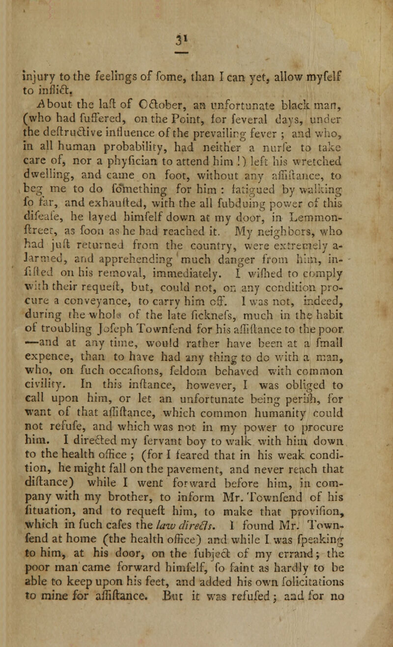 3* injury to the feelings of fome, than I can yet, allow myfelf to inflict. .About the laft of October, an unfortunate black man, (who had fufFered, on the Point, for feveral clays, under the deflruclive intluence of the prevailing fever ; and who, in all human probability, had neither a nurfie to take care of, nor a phyfician to attend him !) left his wretched dwelling, and came on foot, without any afliftance, to beg me to do fdmething for him : fatigued by walking fo far, and exhaufted, with the all fubduing power of this difeule, he layed himfelf down at my door, in Lemmon- flreer, as foon as he had reached it. My neighbors, who had juft returned from the country, were extremely a- larmed, and apprehending much danger from him, in- lined on his removal, immediately. I vifiied to comply with their requeft, but, could not, on any condition pro- cure a conveyance, to carry him off. 1 was not, indeed, during the whota of the late ftcknefs, much in the habit of troubling Jofeph Townfend for his afTHlance to the poor, —and at any time, would rather have been at a fmall expence, than to have had any thing to do with a man, who, on fuch occafions, feldom behaved with common civility. In this inflance, however, I was obliged to call upon him, or let an unfortunate being perii'h, for want of that afliftance, which common humanity could not refufe, and which was not in my power to procure him. I directed my fervant boy to walk with him down to the health office ; (for I feared that in his weak condi- tion, he might fall on the pavement, and never reach that diftance) while I went forward before him, in com- pany with my brother, to inform Mr. Townfend of his fituation, and to requeft him, to make that provifion, which in fuch cafes the law directs. 1 found Mr. Town* fend at home (the health office) and while I was fpeaking to him, at his door, on the fubject of my errand; the poor man came forward himfelf, fo faint as hardly to be able to keep upon his feet, and added his own folicitations to mine for afliftance. But it was refufed j and for no