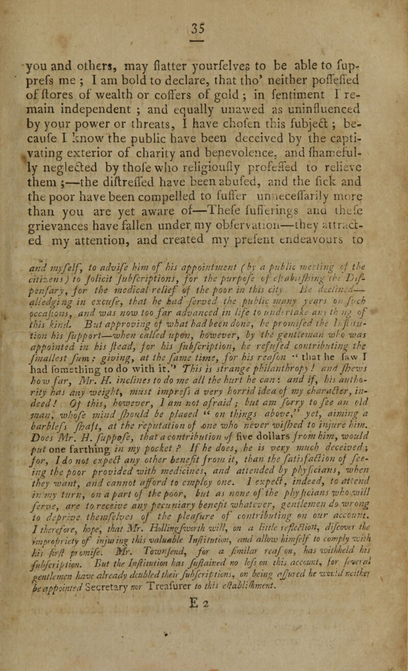 you and others, may flatter yourfelves to be able to fup- prefs me ; I am bold to declare, that tho' neither poflefied of (lores of wealth or coffers of geld ; in fentiment Ire- main independent ; and equally unawed as uninfluenced by your power or threats, I have chofen this fubject.; be- caufe I know the public have been deceived by the capti- vating exterior of charity and benevolence, and mameful- ly neglected by thole who religioufly profe;Ted to relieve them ;—the diftrefled have beenabufed, and the fick and tht poor have been compelled to fuffer un .eceffarily more than you are yet aware of—Thefe fufitiings and thefie grievances have fallen under my obfervation—they attract- ed my attention, and created my prefent endeavours to and myfelf, to advife him of his appointment (by a public nu the citizens) to jolicit Jubfcriptions, for the purptfe ofejtabiijking rh< Lf- penfiary, jor the medical relief of the poor in this city J — all edging in excufe, that he bad ferved the public many years on fvcb OccajionSf and was now too far advanced in life to und>. rial: a/, i th up of this kind. But approving oj -what had been done, bepromife <//- tion his fupport—when called upon, however, by the gentleman who was appointed in his /lead, jor his fubficription, he refufed contributing the fmallest fum : giving, at the fame time, for his reajln •' that lie fsvw I had fomsthing to do with it.'' This is strange philanthropy ! awl fhews how far, Mr. H. inclines to do me all the hurt he can: and if, his autho- rity has any weight, must imprefs a very horrid idea of my character, in- deed! Of this, however, 1 am not afraid; but am forry to fee an old man, who ft mind fhould be placed  on things above yet,^ aiming a barblefs fhaft, at the reputation of -one vjho never wiped to injure him. Does Mr. H. fuppofe, that a contribution <jj five dollars from him, would put one farthing in my pocket ? If he does, he is very much deceived; jor, 1 do not expert any other benefit jroiu it, than the fatisfafiiou oj fee- ing the poor provided with medicines, and attended by phyfeians, when they want, and cannot afford to employ one. 1 expeft, indeed, to atlend in'my turn, on a part of the poor, but as none of the phyjtcians who will ferve, are to receive any pecuniary benefit whatever, gentlemen do wrong to depriite themfelvcs of the pleafure of contributing on our account. 1 therefore, hope, that Mr. Hatlmgfworth will, on a tittle re feci ion, difcovtr the impropriety of injuring this valuable Inftitution, and allow hhnfelf to comply ivuh fits fir/! piomife. Mr. Townjend, for a f.milar reafori, has witlJieid his fu'faiption. But the Inftitution has fit flair ed no lofs on this account, for fiver al omtUmen have already daibled their ftttifcriftions, on being rjjured he wot:'.dneither beappointed Secretary nor Treafurer to this eftablifoment. E2