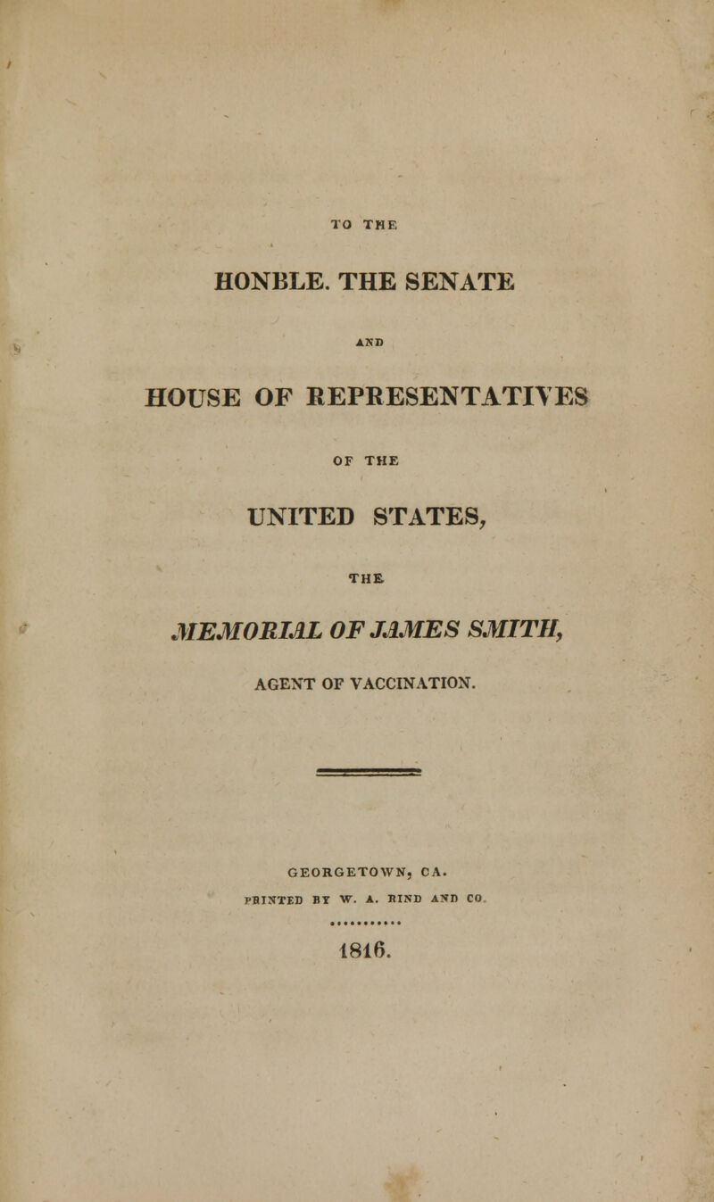 HONBLE. THE SENATE AND HOUSE OF REPRESENTATIVES OF THE UNITED STATES, THE MEMORIAL OF JAMES SMITH, AGENT OF VACCINATION. GEORGETOWN, CA. PBINTED BY W. A. BIND AND CO. 1816.