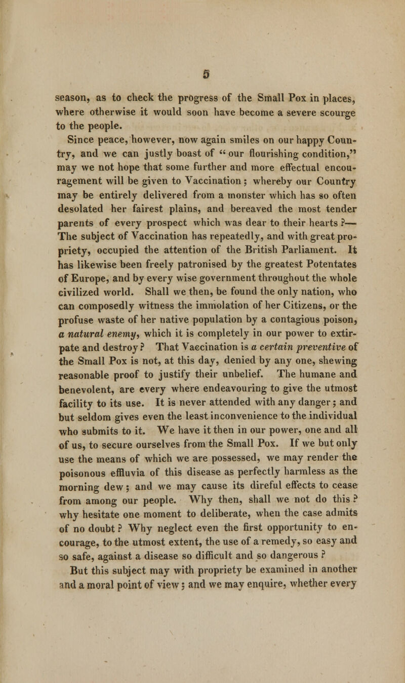 season, as to check the progress of the Small Pox in places, where otherwise it would soon have become a severe scourge to the people. Since peace, however, now again smiles on our happy Coun- try, and we can justly boast of  our flourishing condition, may we not hope that some further and more effectual encou- ragement will be given to Vaccination; whereby our Country may be entirely delivered from a monster which has so often desolated her fairest plains, and bereaved the most tender parents of every prospect which was dear to their hearts ?— The subject of Vaccination has repeatedly, and with great pro- priety, occupied the attention of the British Parliament. It has likewise been freely patronised by the greatest Potentates of Europe, and by every wise government throughout the whole civilized world. Shall we then, be found the only nation, who can composedly witness the immolation of her Citizens, or the profuse waste of her native population by a contagious poison, a natural enemy, which it is completely in our power to extir- pate and destroy ? That Vaccination is a certain preventive of the Small Pox is not, at this day, denied by any one, shewing reasonable proof to justify their unbelief. The humane and benevolent, are every where endeavouring to give the utmost facility to its use. It is never attended with any danger; and but seldom gives even the least inconvenience to the individual who submits to it. We have it then in our power, one and all of us, to secure ourselves from the Small Pox. If we but only use the means of which we are possessed, we may render the poisonous effluvia of this disease as perfectly harmless as the morning dew; and we may cause its direful effects to cease from among our people. Why then, shall we not do this ? why hesitate one moment to deliberate, when the case admits of no doubt ? Why neglect even the first opportunity to en- courage, to the utmost extent, the use of a remedy, so easy and so safe, against a disease so difficult and so dangerous ? But this subject may with propriety be examined in another and a moral point of view; and we may enquire, whether every