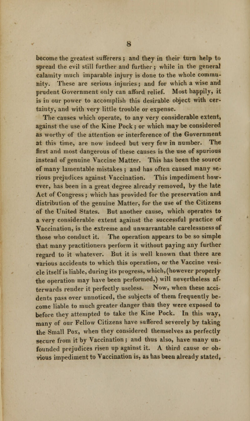 become the greatest sufferers ; and they in their turn help to spread the evil still further and further; while in the general calamity much iinparable injury is done to the whole commu- nity. These are serious injuries; and for which a wise and prudent Government only can afford relief. Most happily, it is in our power to accomplish this desirable object with cer- tainty, and with very little trouble or expense. The causes which operate, to any very considerable extent, against the use of the Kine Pock; or which may be considered as worthy of the attention or interference of the Government at this time, are now indeed but very few in number. The first and most dangerous of these causes is the use of spurious instead of genuine Vaccine Matter. This has been the source of many lamentable mistakes; and has often caused many se- rious prejudices against Vaccination. This impediment how- ever, has been in a great degree already removed, by the late Act of Congress; which has provided for the preservation and distribution of the genuine Matter, for the use of the Citizens of the United States. But another cause, which operates to a very considerable extent against the successful practice of Vaccination, is the extreme and unwarrantable carelessness of those who conduct it. The operation appears to be so simple that many practitioners perform it without paying any further regard to it whatever. But it is well known that there are various accidents to which this operation, or the Vaccine vesi- cle itself is liable, during its progress, which, (however properly the operation may have been performed,) will nevertheless af- terwards render it perfectly useless. Now, when these acci- dents pass over unnoticed, the subjects of them frequently be- come liable to much greater danger than they were exposed to before they attempted to take the Kine Pock. In this way, many of our Fellow Citizens have suffered severely by taking the Small Pox, when they considered themselves as perfectly secure from it by Vaccination; and thus also, have many un- founded prejudices risen up against it. A third cause or ob- vious impediment to Vaccination is, as has been already stated,