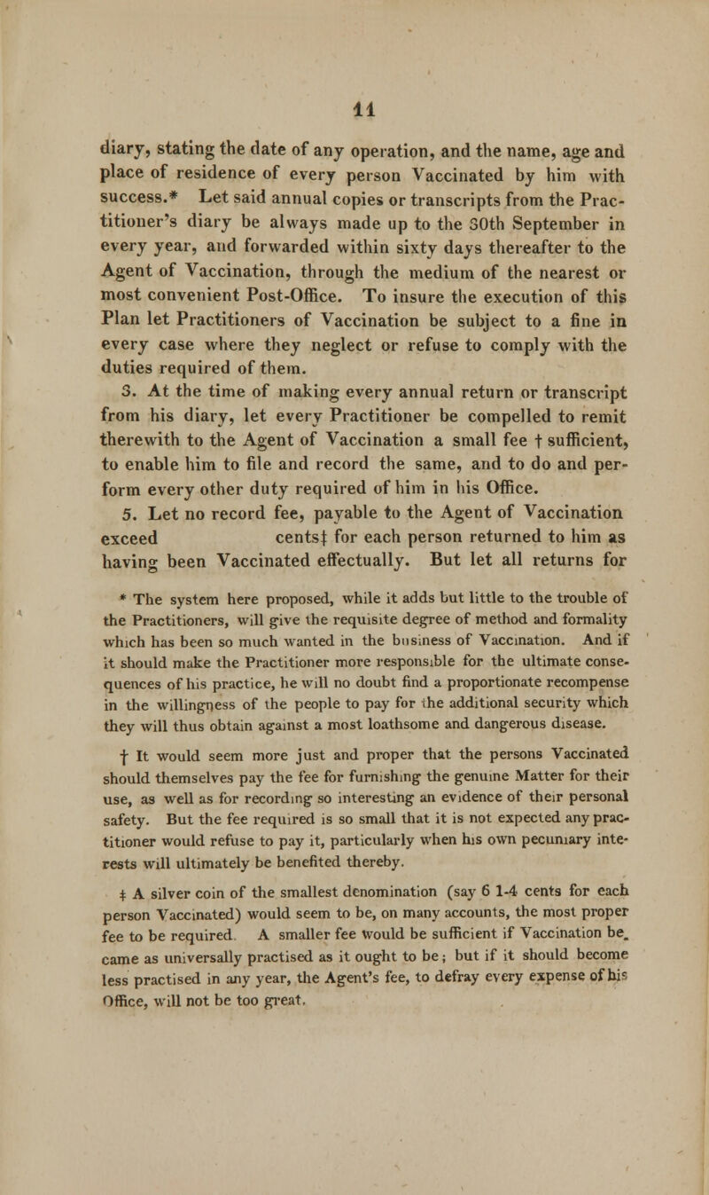 diary, stating the date of any operation, and the name, age and place of residence of every person Vaccinated by him with success.* Let said annual copies or transcripts from the Prac- titioner's diary be always made up to the 30th September in every year, and forwarded within sixty days thereafter to the Agent of Vaccination, through the medium of the nearest or most convenient Post-Office. To insure the execution of this Plan let Practitioners of Vaccination be subject to a fine in every case where they neglect or refuse to comply with the duties required of them. 3. At the time of making every annual return or transcript from his diary, let every Practitioner be compelled to remit therewith to the Agent of Vaccination a small fee t sufficient, to enable him to file and record the same, and to do and per- form every other duty required of him in his Office. 5. Let no record fee, payable to the Agent of Vaccination exceed cents} for each person returned to him as having been Vaccinated effectually. But let all returns for * The system here proposed, while it adds but little to the trouble of the Practitioners, will give the requisite degree of method and formality which has been so much wanted in the business of Vaccination. And if it should make the Practitioner more responsible for the ultimate conse- quences of his practice, he will no doubt find a proportionate recompense in the willingness of the people to pay for the additional security which they will thus obtain against a most loathsome and dangerous disease. f It would seem more just and proper that the persons Vaccinated should themselves pay the fee for furnishing the genuine Matter for their use, as well as for recording so interesting an evidence of their personal safety. But the fee required is so small that it is not expected any prac- titioner would refuse to pay it, particularly when his own pecuniary inte- rests will ultimately be benefited thereby. $ A silver coin of the smallest denomination (say 6 1-4 cents for each person Vaccinated) would seem to be, on many accounts, the most proper fee to be required A smaller fee would be sufficient if Vaccination be. came as universally practised as it ought to be; but if it should become less practised in any year, the Agent's fee, to defray every expense of his Office, will not be too great.