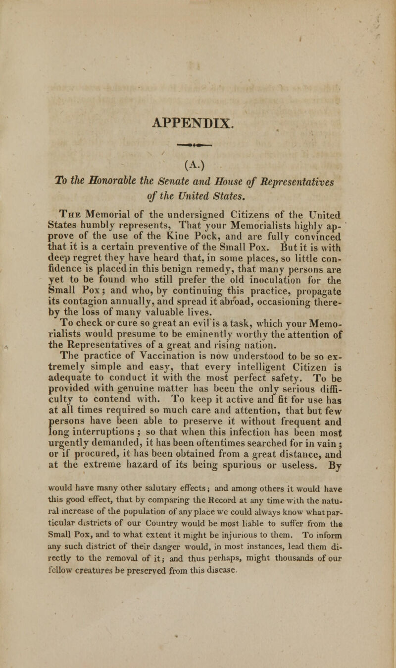 APPENDIX. (A.) To the Honorable the Senate and House of Representatives of the United States. The Memorial of the undersigned Citizens of the United States humbly represents, That your Memorialists highly ap- prove of the use of the Kine Pock, and are fully convinced that it is a certain preventive of the Small Pox. But it is with deep regret they have heard that, in some places, so little con- fidence is placed in this benign remedy, that many persons are yet to be found who still prefer the old inoculation for the Small Pox; and who, by continuing this practice, propagate its contagion annually, and spread it abroad, occasioning there- by the loss of many valuable lives. To check or cure so great an evil is a task, which your Memo- rialists would presume to be eminently worthy theattention of the Representatives of a great and rising nation. The practice of Vaccination is now understood to be so ex- tremely simple and easy, that every intelligent Citizen is adequate to conduct it with the most perfect safety. To be provided with genuine matter has been the only serious diffi- culty to contend with. To keep it active and fit for use has at all times required so much care and attention, that but few persons have been able to preserve it without frequent and long interruptions; so that when this infection has been most urgently demanded, it has been oftentimes searched for in vain ; or if procured, it has been obtained from a great distance, and at the extreme hazard of its being spurious or useless. By would have many other salutary effects; and among others it would have this good effect, that by comparing the Record at any time with the natu- ral increase of the population of any place we could always know what par- ticular districts of our Country would be most liable to suffer from the Small Pox, and to what extent it might be injurious to them. To inform any such district of their danger would, in most instances, lead them di- rectly to the removal of it; and thus perhaps, might thousands of our fellow creatures be preserved from this disease.