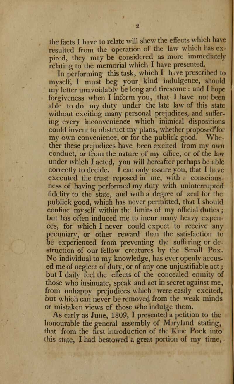 the facts I have to relate will shew the effects which have resulted from the operation of the law which has ex- pired, they may be considered as more immediately relating to the memorial which I have presented. In performing this task, which I h-.ve prescribed to myself, I must beg your, kind indulgence, should my letter unavoidably be long and tiresome : and I hope forgiveness when I inform you, that I have not been able to do my duty under the late law of this state without exciting many personal prejudices, and suffer- ing every inconvenience which inimical dispositions could invent to obstruct my plans, whether proposed'for my own convenience, or for the publick good. Whe- ther these prejudices have been excited from my own conduct, or from the nature of my office, or of the law under which I acted, you will hereafter perhaps be able correctly to decide. I can only assure you, that I have executed the trust reposed in me, with .i conscious- ness of having performed my duty with uninterrupted fidelity to the state, and with a degree of zeal for the publick good, which has never permitted, that I should confine myself within the limits of my official duties ; but has often induced me to incur many heavy expell- ees, for which I never could expect to receive any pecuniary, or other reward than the satisfaction to be experienced from preventing the sufft ring or de- struction of our fellow creatures by the Small Pox. No individual to my knowledge, has ever openly accus- ed me of neglect of duty, or of any one unjustifiable act; but I daily feel the effects of the concealed enmity of those who insinuate, speak and act in secret against me, from unhappy prejudices which were easily excited, but which can never be removed from the weak minds or mistaken views of those who indulge them. As early as June, 1809, I presented a petition to the honourable the general assembly of Maryland stating, that from the first introduction of the Kine Pock into this state, I had bestowed a great portion of my time,