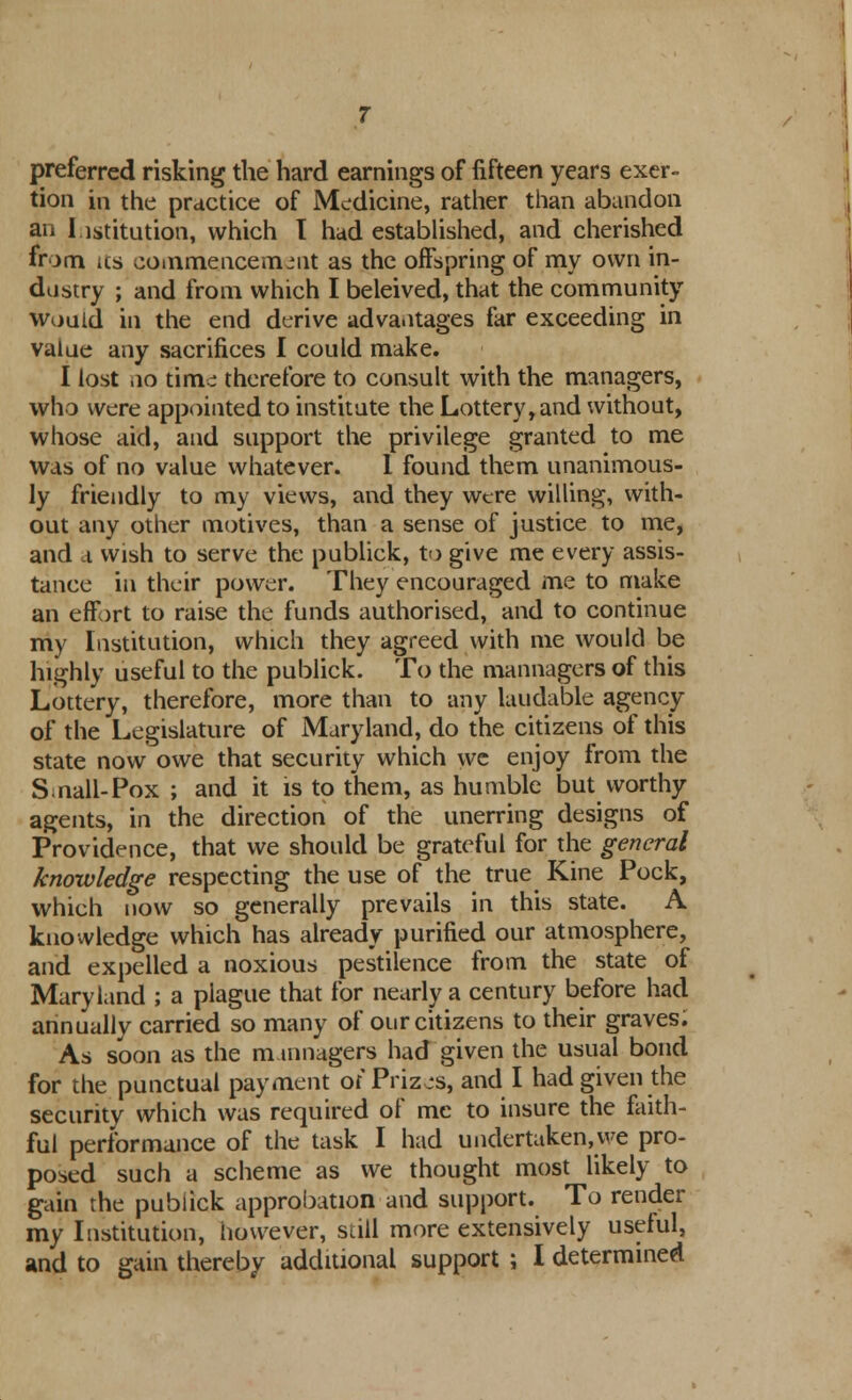 preferred risking the hard earnings of fifteen years exer- tion in the practice of Medicine, rather than abandon an Institution, which 1 had established, and cherished from its commencement as the offspring of my own in- dustry ; and from which I beleived, that the community would in the end derive advantages far exceeding in value any sacrifices I could make. I lost no time therefore to consult with the managers, who were appointed to institute the Lottery, and without, whose aid, and support the privilege granted to me was of no value whatever. 1 found them unanimous- ly friendly to my views, and they were willing, with- out any other motives, than a sense of justice to me, and a wish to serve the publick, to give me every assis- tance in their power. They encouraged me to make an effort to raise the funds authorised, and to continue my Institution, which they agreed with me would be highly useful to the publick. To the mannagers of this Lottery, therefore, more than to any laudable agency of the Legislature of Maryland, do the citizens of this state now owe that security which we enjoy from the S.nail-Pox ; and it is to them, as humble but worthy agents, in the direction of the unerring designs of Providence, that we should be grateful for the general knowledge respecting the use of the true Kine Pock, which now so generally prevails in this state. A knowledge which has already purified our atmosphere, and expelled a noxious pestilence from the state of Maryland ; a plague that for nearly a century before had annually carried so many of our citizens to their graves; As soon as the m mnagers had given the usual bond for the punctual payment of Prizes, and I had given the security which was required of me to insure the faith- ful performance of the task I had undertaken, we pro- posed such a scheme as we thought most likely to gain the pubiick approbation and support. To render my Institution, however, still more extensively useful, and to gain thereby additional support ; I determined