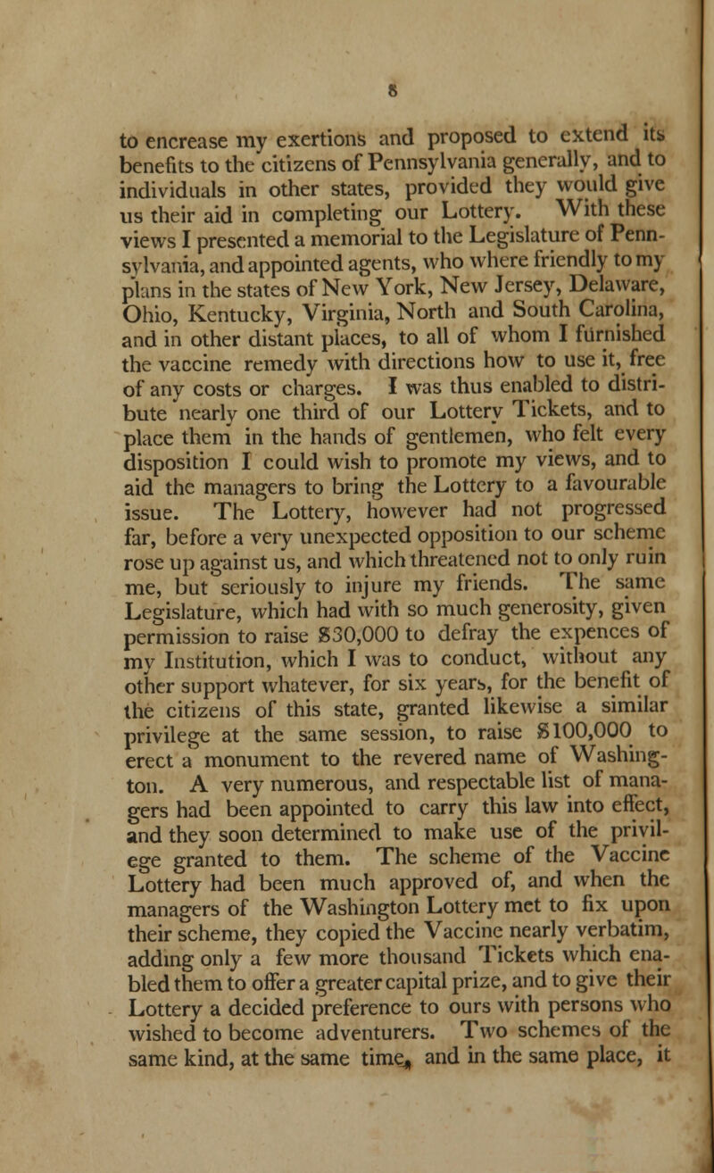 to encrease my exertions and proposed to extend its benefits to the citizens of Pennsylvania generally, and to individuals in other states, provided they would give us their aid in completing our Lottery. With these views I presented a memorial to the Legislature of Penn- sylvania, and appointed agents, who where friendly tomy plans in the states of New York, New Jersey, Delaware, Ohio, Kentucky, Virginia, North and South Carolina, and in other distant places, to all of whom I furnished the vaccine remedy with directions how to use it, free of any costs or charges. I was thus enabled to distri- bute nearly one third of our Lottery Tickets, and to place them in the hands of gentlemen, who felt every disposition I could wish to promote my views, and to aid the managers to bring the Lottery to a favourable issue. The Lottery, however had not progressed far, before a very unexpected opposition to our scheme rose up against us, and which threatened not to only ruin me, but seriously to injure my friends. The same Legislature, which had with so much generosity, given permission to raise 830,000 to defray the expences of my Institution, which I was to conduct, without any other support whatever, for six years, for the benefit of the citizens of this state, granted likewise a similar privilege at the same session, to raise 8100,000 to erect a monument to the revered name of Washing- ton. A very numerous, and respectable list of mana- gers had been appointed to carry this law into effect, and they soon determined to make use of the privil- ege granted to them. The scheme of the Vaccine Lottery had been much approved of, and when the managers of the Washington Lottery met to fix upon their scheme, they copied the Vaccine nearly verbatim, adding only a few more thousand Tickets which ena- bled them to offer a greater capital prize, and to give their Lottery a decided preference to ours with persons who wished to become adventurers. Two schemes of the same kind, at the same time, and in the same place, it