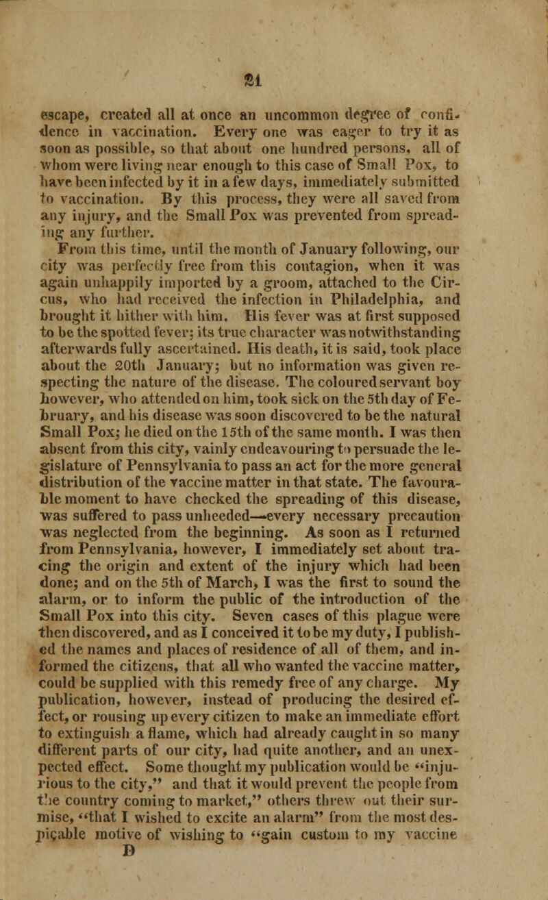 81 escape, created all at once an uncommon degree of confi- dence in vaccination. Every one was eager to try it as soon as possible, so that about one hundred persons, all of whom were living near enough to this case of Small Pox, to have been infected by it in a few days, immediately submitted to vaccination. By this process, they were all saved from any injury, and the Small Pox was prevented from spread- ing any further. From this time, until the month of January following, our city was perfectly free from this contagion, when it was again unhappily imported by a groom, attached to the Cir- cus, who had received the infection in Philadelphia, and brought it hither with him. His fever was at first supposed to be the spotted fever; its true character was notwithstanding afterwards fully ascertained. His death, it is said, took place about the 20th January; but no information was given re- specting the nature of the disease. The coloured servant boy however, who attended on him, took sick on the 5th day of Fe- bruary, and his disease was soon discovered to be the natural Small Pox; he died on the 15th of the same month. I was then absent from this city, vainly endeavouring to persuade the le- gislature of Pennsylvania to pass an act for the more general distribution of the vaccine matter in that state. The favoura- ble moment to have checked the spreading of this disease, was suffered to pass unheeded—every necessary precaution was neglected from the beginning. As soon as I returned from Pennsylvania, however, I immediately set about tra- cing the origin and extent of the injury which had been done; and on the 5th of March, I was the first to sound the alarm, or to inform the public of the introduction of the Small Pox into this city. Seven cases of this plague were then discovered, and as I conceived it to be my duty, I publish- ed the names and places of residence of all of them, and in- formed the citizens, that all who wanted the vaccine matter, could be supplied with this remedy free of any charge. My publication, however, instead of producing the desired ef- fect, or rousing up every citizen to make an immediate effort to extinguish aflame, which had already caught in so many different parts of our city, had quite another, and an unex- pected effect. Some thought my publication would be inju- rious to the city, and that it would prevent the people from the country coming to market, others threw out their sur- mise, that I wished to excite an alarm from the most des- picable motive of wishing to gain custom to my vaccine D