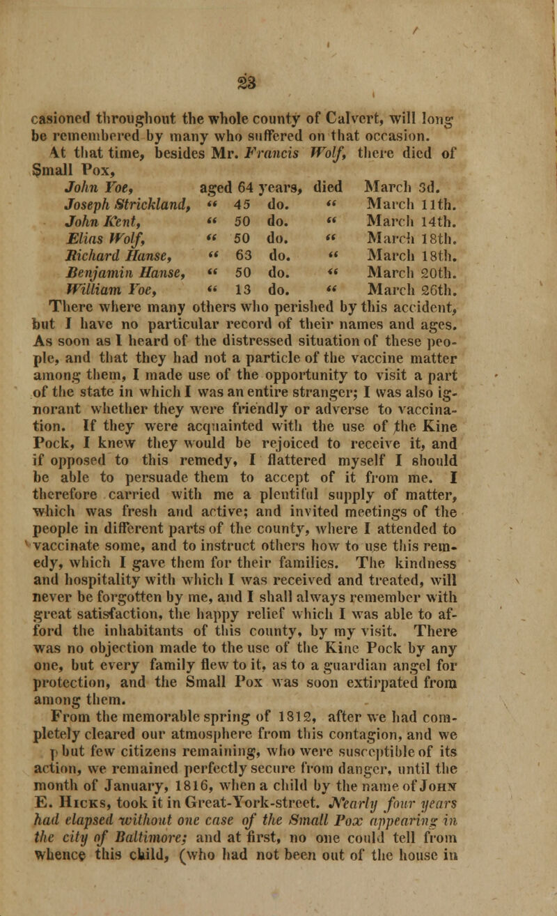 casioncd throughout the whole county of Calvert, will long be remembered by many who suffered on that occasion. \t that time, besides Mr. Francis Wolf, there died of §mall Pox, John Foe, aged 64 years, died March 3d. Joseph Strickland,  45 do. ft March 11th. John Kent,  50 do. ft March 14 th. Elias Wolf,  50 do. it March 18th. Richard Hanse,  63 do. a March 18th. Benjamin Hanse,  50 do. a March 20th. William Foe, « 13 do. tt March 26th. There where many others who perished by this accident, but I have no particular record of their names and ages. As soon as I heard of the distressed situation of these peo- ple, and that they had not a particle of the vaccine matter among them, I made use of the opportunity to visit a part of the state in which I was an entire stranger; I was also ig- norant whether they were friendly or adverse to vaccina- tion. If they were acquainted with the use of the Kine Pock, I knew they would be rejoiced to receive it, and if opposed to this remedy, I flattered myself I should be able to persuade them to accept of it from me. I therefore carried with me a plentiful supply of matter, which was fresh and active; and invited meetings of the people in different parts of the county, where I attended to vaccinate some, and to instruct others how to use this rem- edy, which I gave them for their families. The kindness and hospitality with which I was received and treated, will never be forgotten by me, and I shall always remember with great satisfaction, the happy relief which I was able to af- ford the inhabitants of this county, by my visit. There was no objection made to the use of the Kine Pock by any one, but every family flew to it, as to a guardian angel for protection, and the Small Pox was soon extirpated from among them. From the memorable spring of 1812, after we had com- pletely cleared our atmosphere from this contagion, and we I but few citizens remaining, who were susceptible of its action, we remained perfectly secure from danger, until the month of January, 1816, when a child by the name of Johjst E. Hicks, took it in Great-York-street. Nearly four years had elapsed without one case of the Small Pox appelating in the city of Baltimore; and at first, no one could tell from whence this child, (who had not been out of the house in