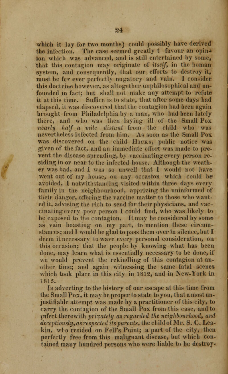 which it lay for two months) could possibly hare derived the infection. The case seemed greatly t favour an opin* ion which was advanced, and is still entertained by some, that this contagion may originate of itself, in the human system, and consequently, that our efforts to destroy it, must he fo<* ever perfectly nugatory and vain. I consider this doctrine, however, as altogether unphilosophical and un- founded in fact; hut shall not make any attempt to refute it at this time. Suffice is to state, that after some days had -elapsed, it was discovered that the contagion had been again brought from Philadelphia by a man, who had been lately there, and who was then laying ill of the Small Pox nearly half a mile distant from the child who was nevertheless infected from him. As soon as the Small Pox was discovered on the child Hicks, public notice was given of the fact, and an immediate effort was made to pre- vent the disease spreading, by vaccinating every person re- siding in or near to the infected house. Although the weath- er was had, and I was so unwell that I would not have went out of my house, on any occasion which could be avoided, I notwithstanding visited within three days every family in the neighbourhood, apprizing the uninformed of their danger, offering the vaccine matter to those who want- ed it, advising the rich to send for their physicians, and vac- cinating every poor person I could find, who was likely to be exposed to the contagion. It may be considered by some as vain boasting on my part, to mention these circum- stances; and I would be glad to pass them over in silence, but I deem it necessary to wave every personal consideration, on this occasion; that the people by knowing what has been done, may learn what is essentially necessary to be done, if we would prevent the rekindling of this contagion at an- other time; and again witnessing the same fatal scenes which took place in this city in 1812, and in New-York in 1815. Jn adverting to the history of our escape at this time from the Small Pox, it may be proper to state to you, that a most un- justifiable attempt was made by a practitioner of this city, to carry the contagion of the Small Pox from this case, and to infect therewith privately as regarded the neighbourhood, and deceptiously, as respected its parents, the child of Mr. S. C Lea- kin, who resided on Fell's Point; a part of the city, then perfectly free from this malignant disease, but which con- tained many hundred persons who were liable to be destroy-
